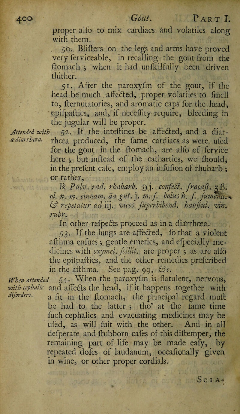 400^ Gout. Part I* proper alfo to mix cardiacs and volatiles along with them. . 50. Blifters on the legs and arms have proved very ferviceahle, in recalling, the gout from the ftomach ; when it had unfkilfully been driven thither. 51. After the paroxyfm of the gout, if the head be much affebted, proper volatiles to fmell to, fternutatories, and aromatic caps for the head, epifpaftics, and, if neceflity require, bleeding in the jugular will be proper. Attended with 52. If the inteftines be affebted, and a diar- a diarrhcea. rhoea produced, the fame cardiacs as were ufed for the gout in the ftomach, are alfo of fervice here ; but inftead of the cathartics, we fhould, in the prelent cafe, employ an infufion of rhubarb *, or rather, R Pulv. rad. rhubarb. pj. confedl. fracaft. . ol. n. 771. cinnam. da gut.], m. f. bolus h. f fumefiu.\ repetatur ad iij. vices fuperbibend. hauftul. vin. rubr. In other refpebts proceed as in a dia'rrhcea. 53. If the lungs are ajfebted, fo that a violent afthma enfues; gentle emetics, and elpecially me¬ dicines with oxymel. fcillit. are proper ; as are alfo the epifpaftics, and the other remedies prefcribed in the afthma. See pag. 99, bftc. When attended 54. When the paroxyfm is flatulent, nervous, •with cephalic and affecfts the head, if it happens together with diforders. a flC ]n pne ftomach, the principal regard muft be had to the latter *, tho5 at the fame time fuch cephalics and evacuating medicines may be ufed, as will fuit with the other. And in all defperate and ftubborn cafes of this diftemper, the remaining part of life may be made eafy, by repeated dofes of laudanum, occaflonally given in wine, or other proper cordials. S C I A*»