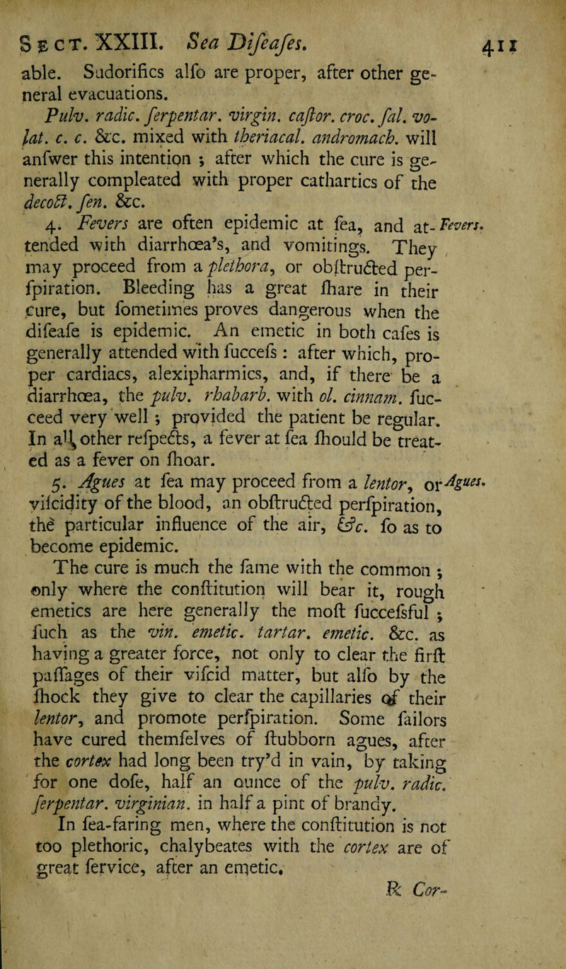 able. Sadorifics alfo are proper, after other ge¬ neral evacuations. Pulv. radio, ferpentar. virgin. caftor. croc.fal. vo- lat. c. c. &c. mixed with theriacal. andromach. will anfwer this intentipn ; after which the cure is ge¬ nerally compleated with proper cathartics of the decodl.fen. &c. 4. Fevers are often epidemic at fea, and at- Fevers. tended with diarrhoea’s, and vomitings. They may proceed from a plethora, or obflrudted per- fpiration. Bleeding has a great lhare in their cure, but fometim'es proves dangerous when the difeafe is epidemic. An emetic in both cafes is generally attended with fuccefs: after which, pro¬ per cardiacs, alexipharmics, and, if there be a diarrhoea, the pulv. rhabarb. with ol. cinnam. fuc- ceed very well *, provided the patient be regular. In another refpedts, a fever at fea fhould be treat¬ ed as a fever on fhoar. 5. Agues at fea may proceed from a lentor9 or^gues. vilcidity of the blood, an obftrubted perfpiration, the particular influence of the air, &c. fo as to become epidemic. The cure is much the fame with the common *, only where the conflitution will bear it, rough emetics are here generally the moft fuccefsful *, fuch as the vin. emetic, tartar, emetic. &c. as having a greater force, not only to clear the firft paflages of their vifcid matter, but alfo by the fhock they give to clear the capillaries of their lentor, and promote perfpiration. Some failors have cured themfelves of ftubborn agues, after the cortex had long been try’d in vain, by taking for one dofe, half an ounce of the pulv. radic. ferpentar. Virginian, in half a pint of brandy. In fea-faring men, where the conflitution is not too plethoric, chalybeates with the cortex are of great fervice, after an enietic. R Cor-