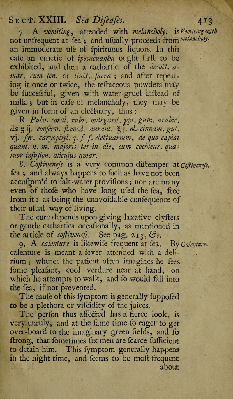 7. A vomiting, attended with melancholy, is Vomiting with not unfrequent at fea ; and ufually proceeds from melancholy. an immoderate ufe of fpirituoiis liquors. In this cafe an emetic of ipecacuanha ought firfl to be exhibited, and then a cathartic of the decoB. a- mar. cum fen. or tinB. facra \ and after repeat¬ ing it once or twice, the teftaceous powders may be fuccefsful, given with water-gruel inftead of milk ; but in cafe of melancholy, they may be given in form of an elebluary, thus : R Pulv. coral. rubr. margarit. ppt. gum. arable, aa 5 ij. conferv. flaved. aurant. fj. ol. cinnam. gut. vj. fyr. caryophyl. q.f.f. eleBuarium, de quo capiat quant, n. m. majoris ter in die, cum cochlear, qua- tuor infufion. alicujus amar. 8. Coftivenefs is a very common diilemper at Coftivenefs. fea j and always happens to fuch as have not been accuftjpm’d to falt-water provifions; nor are many even of thofe who have long ufed the fea, free from it: as being the unavoidable confequence of their ufual way of living. The cure depends upon giving laxative clyflers or gentle cathartics occafionally, as mentioned in the article of coftivenefs. See pag. 213, &V. 9. A calenture is like wife frequent at fea. By Calenture. calenture is meant a fever attended with a deli¬ rium •, whence the patient often imagines he fees fome pleafant, cool verdure near at hand, on which he attempts to walk, and fo would fall into the fea, if not prevented. The caufe of this fymptom is generally fuppofed to be a plethora or vifeidity of the juices. The perfon thus affedled has a fierce look, is very unruly, and at the fame time fo eager to get over-board to the imaginary green fields, and fo ftrong, that fometimes fix men are fcarce fufiicient to detain him. This fymptom generally happens in the night time, and feems to be moft frequent about