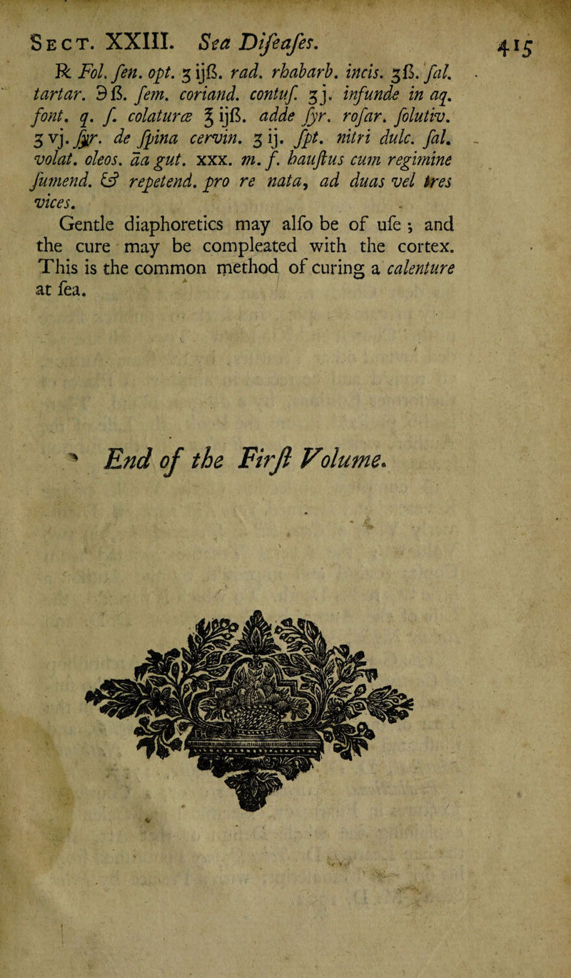 R Fol. fen. opt. gijB. rad. rhabarb. incis. z&.fal. tartar. d&. fem. cor land, contuf. gj. inf unde in ay. font. q. f colaturce § ijft. adde fyr. rofar. folutiv. volat. oleos. da gut. xxx. m. f bauftus cum regmine fumend. & repet end. pro re nata, ad duas vel ires vices. Gentle diaphoretics may alfo be of ufe *, and the cure may be compleated with the cortex. This is the common method of curing a calenture ' End of the Firjl olume.