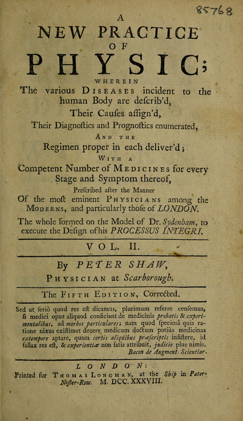 A . NEW PRACTICE P H y's I Ci WHEREIN The various Diseases incident to the human Body are defcrib’d, Their Caufes affign’d. Their Diagnoftics and Prognoftics enumerated, A N D T H E Regimen proper in each deliver'd With a Competent Number of Medicines for every Stage and Symptom thereof, Prefcribed after the Manner Of the mofl eminent Physicians among the Moderns, and particularly thofe of LONDON The whole Formed on the Model of Dr. Sydenham, to execute the Delign ofhis PROCESSUS INTEGER V O L. II. - By PETER SHAW, Physician at Scarborough, - f . 1 •' ». . /’ - - ■ .. . — • ' The Fifth Edition, Corredted. Sed ut ferio quod res eft dicamus, plurimum referre cenfemus, fi medici opus aliquod confidant de mediciiiis probatis &amp; experi- mnialibus, ad morbos particulares; nam quod fpeciosa quis ra- tione nixiis exiftimet decere medicum dodtum potius medicinas extempore aptare, quam ceriis aliqilibus prafcriptis infiftere, id fallax res eft, &amp; experientice non fatis attribuit, judicio plus nimis. ' Bacon de Augment. Scientiar. L O N D cr N: , Printed for Thomas Longman, at the Ship in Pater• Nojler'Row. M. DCC, XXXVIII.