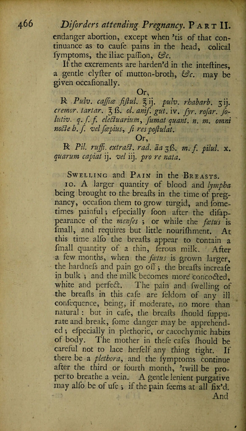 endanger abortion, except when 5tis of that con¬ tinuance as to caufe pains in the head, colical fymptoms, the iliac paffion, &amp;c. If the excrements are harden’d in the inteftines, a gentle clyder of mutton-broth, &amp;c. may be given occafionally. Or, R Pulv. caJJtcB fiftul. pulv. rhabarb. 51J. cremor. tartar. g ft. ol. anif. gut. iv. fyr. rofar. fo- lutiv. q. f. f ele'ciuarium, fumat quant, n. m. omni notte h. f vel fcepius, fi respoftulat. Or, R Pit. ruffi, extract, rad. da 5 ft, m. f pilul. x. quarmn capiat ij. vel iij. pro re naia. Swelling and Pain in the Breasts. 10. A larger quantity of blood and lympha being brought to the breads in the time of preg¬ nancy, occafion them to grow turgid, and fome- times painful; efpecially foon after the difap- pearance of the menfes ; or while the fcctus is final], and requires but little nourilhment. At this time alfo the breads appear to contain a fmall quantity of a thin, ferous milk. After a few months, when the fcctus is grown larger, the hardnefs and pain go od; the breads increafe in bulk *, and the milk becomes more toncocded, white and perfeft. The pain and fwelling of the breads in this cafe are feldom of any ill conlequence, being, if moderate, no more than natural : but in cafe, the breads ihould fuppu- rate and break, fome danger may be apprehend¬ ed •, efpecially in plethoric, or cacochymic habits of body. The mother in thefe cafes fhould be careful not to lace herfelf any thing tight. If there be a plethora, and the fymptoms continue after the third or fourth month, ’twill be pro¬ per to breathe a vein. A gentle lenient purgative may alfo be of ufe ; if the pain feems at all fix’d. ■ ' And