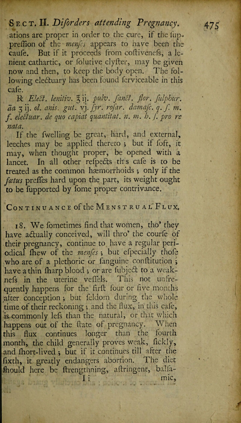 ations are proper in order to the cure, if the fup- preflion of the menfes appears to nave been the caufe. But if it proceeds from coflivenefs, a le¬ nient cathartic, or folutive clyfter, may be given now and then, to keep the body open. The fol¬ lowing electuary has been found ferviceable in this cafe. R Elett. lenitiv. §ij. pulv. fandt. flor. fulphur. da 3 ij. ol. anis. gut. vj. fyr. rofar. damafc. q. J'. m. f. eledtuar. de quo capiat quantitat. n. m. h. f. pro rc nata. If the dwelling be great, hard, and external, leeches may be applied thereto ; but if foft, it may, when thought proper, be opened with a lancet. In all other refpedfs this cafe is to be treated as the common haemorrhoids •, only if the fcetus preflfes hard upon the part, its weight ought to be fupported by fome proper contrivance. Continuance of the Mens t ru al Flux. i8. We fometimes find that women, tho’ they have adtually conceived, will thro’ the courfe of their pregnancy, continue to have a regular peri¬ odical lhew of the menfes *, but efpecially thofe who are of a plethoric or fanguine conflitution j have a thin fharp blood *, or are fubjedt to a weak- nefs in the uterine vefTels. This not unfre- quently happens for the firft four or five months after conception •, but feldom during the whole time of their reckoning •, and the flux, in this cafe, is.commonly lefs than the natural, or that which happens out of the hate of pregnancy. When this flux continues longer than the fourth month, the child generally proves weak, fickly, and fhort-lived ; but if it continues till after the fixth, it greatly endangers abortion. The diet -fhould here be ftrengthning, aftringent, balia- I i mic.