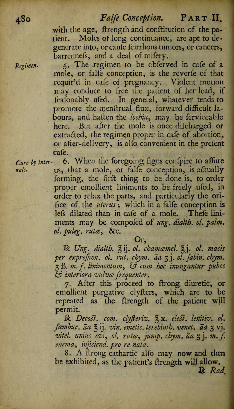 4S0 Regimen* Cure by inter nals. Falfe Conception. Part II. with the age, ftrength and conftitution of the pa¬ tient. Moles of long continuance, are apt to de¬ generate into, orcaule fcirrhous tumors, or cancers, barrennefs, and a deal of mifery. 5. The regimen to be cbferved in cafe of a mole, or falfe conception, is the reverfe of that requir’d in cafe of pregnancy. Violent moiion may conduce to free the patient of her load, if leafonably ufed. In general, whatever tends to promote the menftrual flux, forward difficult la¬ bours, and haften the lochia, may be ferviceable here. But after the mole is once difcharged or extracted, the regimen proper in cafe of abortion, or after-delivery, is alfo convenient in the preient cafe. 6. When the foregoing flgns confpire to aflfure us, that a mole, or falfe conception, is actually forming, the nrft thing to be done is, to order proper emollient liniments to be freely ufed, in order to relax the parts, and particularly the ori¬ fice of the uterus; which in a falfe conception is lefs dilated than in cafe of a mole. Thele lini¬ ments may be compofed of ung. dialth. of, palm. 61, puleg. ruta, &amp;c. Or, R Ung. dialth. ^ij,61. chamcemel. ^j. 61. macis per exprejfon. 61. rut. chym. da 3 j. ol.fahin. chym. 3 ft. m.f. liniment um, &amp; cim hoc inungantur pubes &amp; interior a vulva frequenter. 7. After this proceed to ftrong diuretic, or emollient purgative clyfters, which are to be repeated as the ftrength of the patient will permit. R Dec oft. com. clyfteriz. % x. elcht. lenitiv. 61. fambuc. da ^ ij. vin. emetic, terebinth, venet. aa 5 vj. vitel. unius cvi, cl. ruta, junip. chym. da 3 j. m.f. enema, injiciend. pro re nata. 8. A ftrong cathartic alfo may now and then be exhibited, as the patient’s ftrength will allow. R Rad.