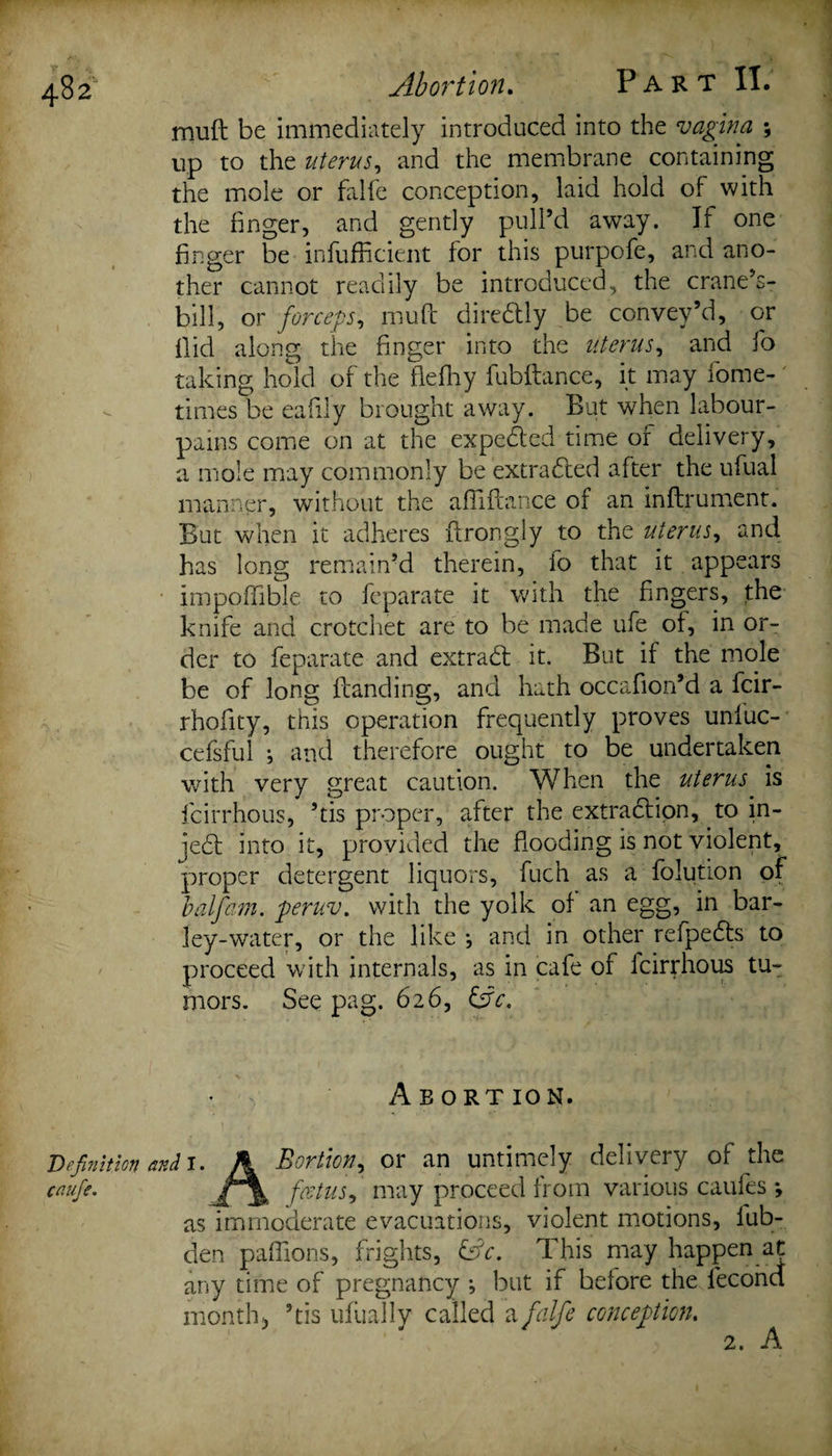 muff be immediately introduced into the vagina ; up to the uterus, and the membrane containing the mole or falfe conception, laid hold of with the finger, and gently pull’d away. If one finger be infufficient for this purpofe, and ano¬ ther cannot readily be introduced, the crane’s- bill, or forceps, muft dire&amp;ly be convey’d, or Hid along the finger into the uterus, and lb taking hold of the flefhy fubftance, it may fome- times be eafily brought away. But when labour- pains come on at the expected time of delivery, a mole may commonly be extracted after the ufual manner, without the afliftance of an inftrument. But when it adheres ftrongly to the uterus y and has long remain’d therein, io that it appears impoffible to feparate it with the fingers, the knife and crotchet are to be made ufe of, in or¬ der to feparate and extract it. But if the mole be of long Handing, and hath occafion’d a fcir- rhofity, this operation frequently proves unluc- cefsful •, and therefore ought to be undertaken with very great caution. When the uterus is fcirrhous, ’tis proper, after the extraction, to in- je£t into it, provided the flooding is not violent, proper detergent liquors, fuch as a folution of balfam. peruv. with the yolk of an egg, in bar¬ ley-water, or the like j and in other refpedts to proceed with internals, as in cafe of fcirrhous tu¬ mors. See pag. 626, &amp;V. * } Abortion. Definition and i. A Bortion, or an untimely delivery of the caufie. feetus, may proceed from various caules *, as immoderate evacuations, violent motions, lub- den paffions, frights, &amp;c. This may happen at any time of pregnancy ; but if before the fecond month &gt; ’tis ufual ly called a falfe conception. 2. A