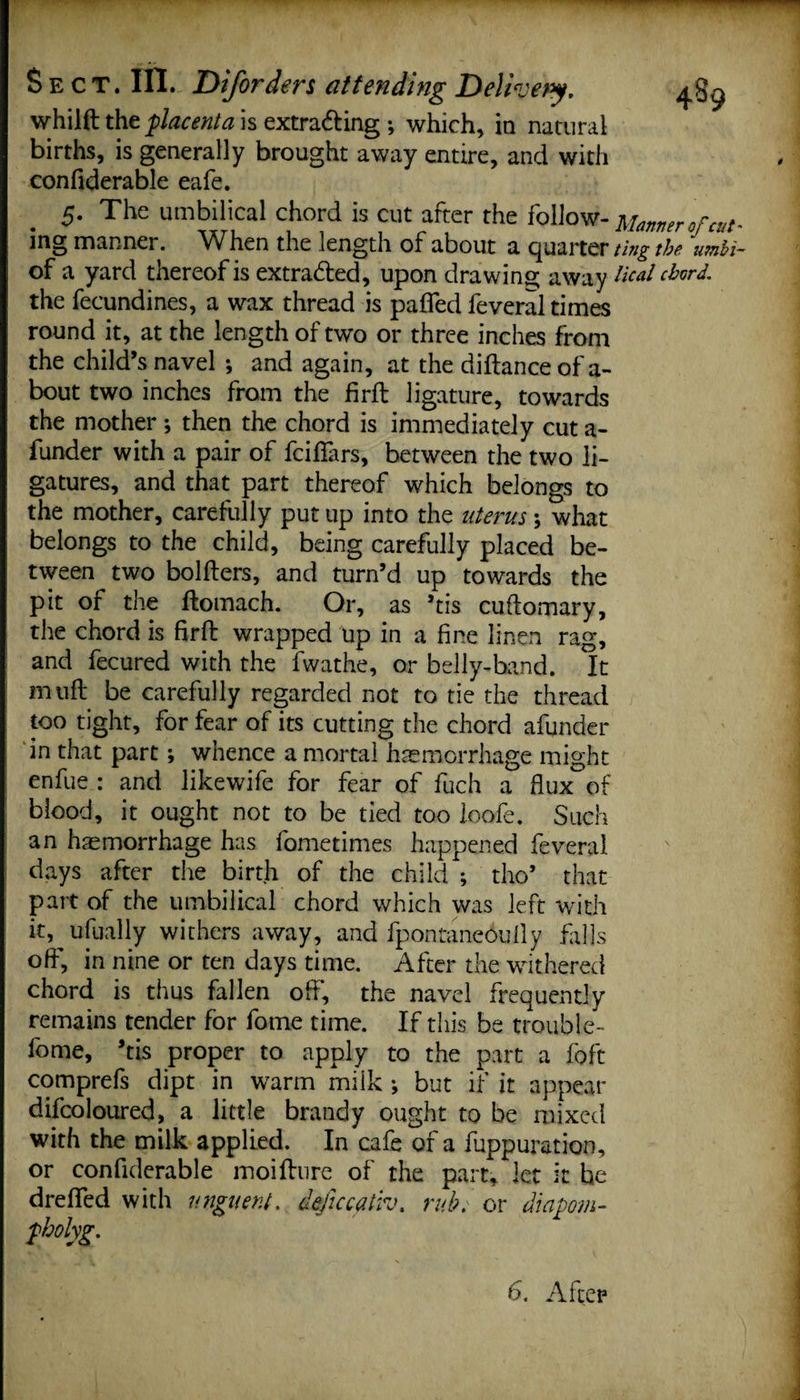 whilft the placenta is extracting ; which, in natural births, is generally brought away entire, and with confiderable eafe. 5. The umbilical chord is cut after the follow¬ ing manner. When the length of about a quarter of a yard thereof is extra&amp;ed, upon drawing away the fecundines, a wax thread is paflfed feveral times round it, at the length of two or three inches from the child’s navel *, and again, at the diftanceof a- bout two inches from the firft ligature, towards the mother ; then the chord is immediately cut a- funder with a pair of fciffars, between the two li¬ gatures, and that part thereof which belongs to the mother, carefully put up into the uterus; what belongs to the child, being carefully placed be¬ tween two holders, and turn’d up towards the pit of the ftomach. Or, as ’tis cuftomary, the chord is firft wrapped up in a fine linen rag, and fecured with the fwathe, or belly-band. It m nft be carefully regarded not to tie the thread too tight, for fear of its cutting the chord afunder in that part; whence a mortal haemorrhage might enfue : and likewife for fear of fuch a flux of blood, it ought not to be tied too loofe. Such an haemorrhage has fometimes happened feveral days after the birth of the child ; tho’ that part of the umbilical chord which was left with it, ufually withers away, and fpontaneoufly falls off*, in nine or ten days time. After the withered chord is thus fallen off, the navel frequently remains tender for fome time. If this be trouble- fome, ’tis proper to apply to the part a foft comprefs dipt in warm miik ; but if it appear difcoloured, a little brandy ought to be mixed with the milk applied. In cafe of a fuppuration, or confiderable moifture of the part, let it he dreffed with unguent, dejiccaiiv. rub; or diapom- pholyg. Manner of cut' ting the umbi¬ lical chord.