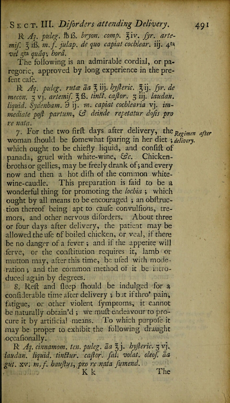 R Aq. puleg. fb&amp; bryon. comp. giv. fyr. arte- mif. § i&amp; 77i.f. flap, de quo capiat cochlear, iij. 4^ vel 5ta qudq \ bora. The following is an admirable cordial, or pa¬ regoric, approved by long experience in the pre- fent cafe. R Aq. puleg. r utce da % iij. by ft eric. gij. fyr. de mecon. gvj. artemift tin ft. caftor. 3 iij. laudan. liquid. Sydenham. 3 ij. vi. capiat cochlearia vj. im¬ mediate poft partum, (A deinde repetatur dofis pro re nata. 7. For the two firft days after delivery, the Regimen after woman Ihould be fomewhat fparing in her diet ; delivery. which ought to be chiefly liquid, and confifl of panada, gruel with white-wine, (Ac. Chicken- broths or gellies, may be freely drank of; and every now and then a hot difh of the common white- wine-caudle. This preparation is faid to be a wonderful thing for promoting the lochia ; which ought by all means to be encouraged ; an obftruc- tion thereof being apt to caufe convulfions, tre¬ mors, and other nervous diforders, About three or four days after delivery, the patient may be allowed the ufe of boiled chicken, or, veal, if there be no danger of a fever ; and if the appetite will ferve, or the conftitution requires it, lamb or mutton may, after this time, be ufed with mode¬ ration •, and the common method of it be intro¬ duced again by degrees. 8. Reft and deep Ihould be indulged for a confiderable time after delivery *, bat if thro* pain, fatigue, or other violent fymptoms, it cannot be naturally obtain’d ; we muft endeavour to pro¬ cure it by artificial means. To which purpofe it may be proper to exhibit the following draught occafionally. R Aq. cinnamom. ten. puleg. da §j. hyfteric. g vj. laudan. liquid, tinftur. caftor. fal. volat. oleof. da gut. xv. m.f. hauftus, preo re nata ftumend. K k The