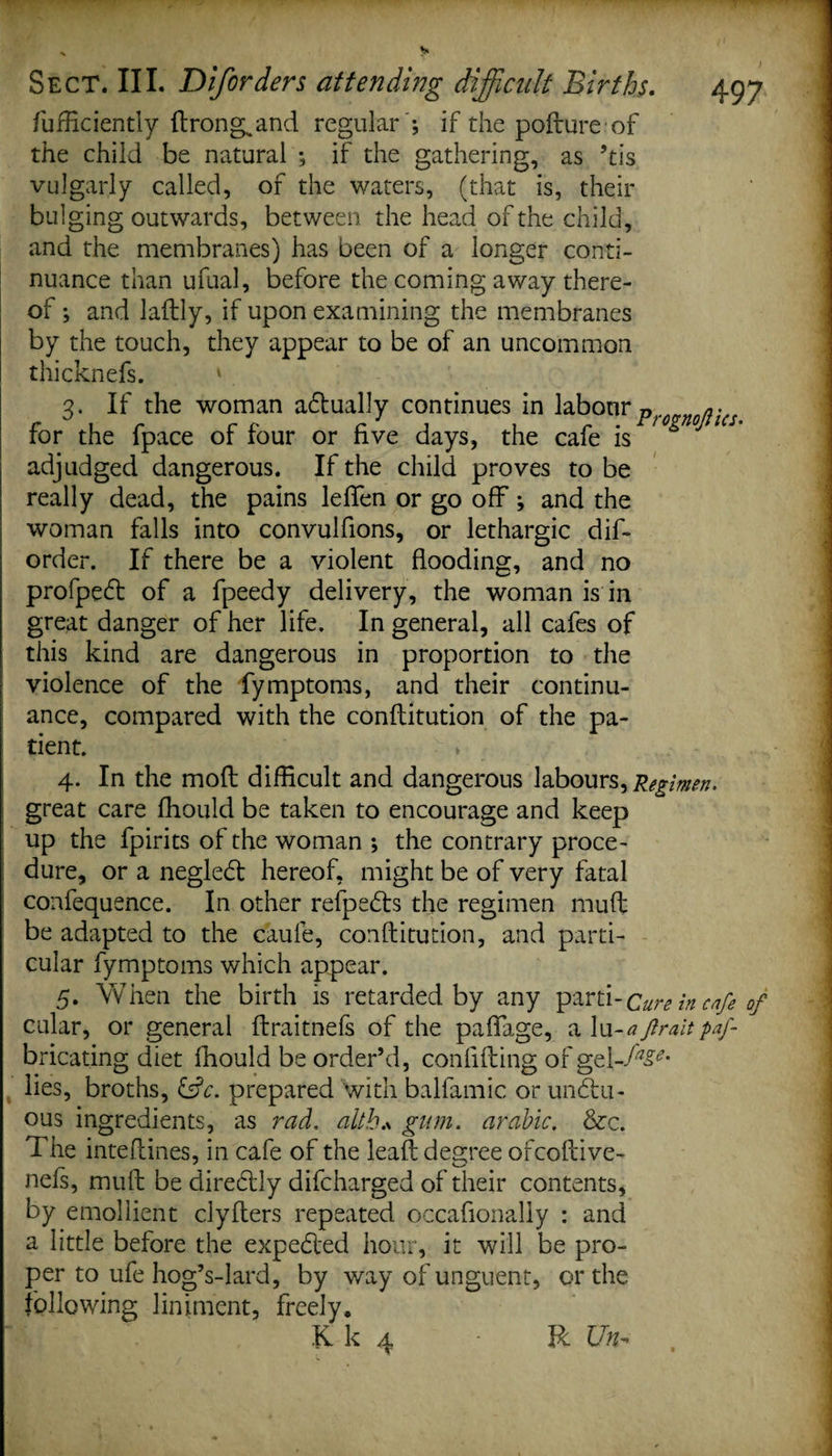 Sufficiently ftrong„and regular ; if the pofrure of the child be natural ; if the gathering, as ’tis vulgarly called, of the waters, (that is, their bulging outwards, between the head of the child, and the membranes) has been of a longer conti¬ nuance than ufual, before the coming away there¬ of ; and ladly, if upon examining the membranes by the touch, they appear to be of an uncommon thicknefs. ' 3. If the woman adtually continues in labour p for the fpace of four or five days, the cafe is ^ ° adjudged dangerous. If the child proves to be really dead, the pains leflfen or go off; and the woman falls into convulfions, or lethargic dis¬ order. If there be a violent flooding, and no profpedl of a Speedy delivery, the woman is in great danger of her life. In general, all cafes of this kind are dangerous in proportion to the violence of the Symptoms, and their continu¬ ance, compared with the conflitution of the pa¬ tient. * 4. In the mod difficult and dangerous labours,Regimen. great care fhould be taken to encourage and keep up the Spirits of the woman ; the contrary proce¬ dure, or a negledt hereof, might be of very fatal confequence. In other refpedts the regimen muff be adapted to the caufe, conflitution, and parti¬ cular Symptoms which appear. 5. When the birth is retarded by any parti-Cure in cafe of cular, or general flraitnefs of the paflage, a lu-aftraitpaf- bricating diet fhould be order’d, confiding of gel-Al¬ lies, broths, &amp;c. prepared with balfamic or undtu- ous ingredients, as rad, altb* gum. arable. See. The inteftines, in cafe of the lead degree ofcodive- nefs, mud be diredtly discharged of their contents, by emollient clyders repeated occasionally : and a little before the expedled hour, it will be pro¬ per to ufe hog’s-lard, by way of unguent, or the following liniment, freely, Kk 4 R Un -