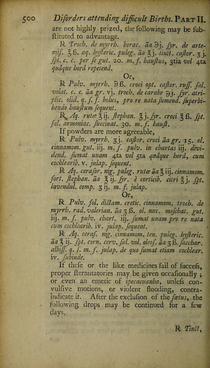 are not highly prized, the following may be fub- ftituted to advantage. R Troch. de myrrh. borac. da 9j. fyr. de arte- mif. 3 ft. aq. hyfteric. puleg. da gj. tiritt. c aft or. 3 j. fpt- c. c. per fe gut. 20. ?/z. /. hauftus, 3tia vel 4ta qudque bora repelend. Or, R Pulv. myrrh. 9 ft. erm opt. c aft or. ruff. fal. volat. c. c. da gr. vj. troch. de carabe 3j. ^r. &lt;2/77- plic. olid. q. f. f. bolus, pro re nata ftumend. fuperbi- hauftum fequent. Ibk^Aq. rules % ij. ftephan. ffyfyr. croci § ft. fal. armoniac. fuccinat. 30. hauft. If powders are more agreeable, R Pidv. ?nyrrh. gj. rzz/er. cr&lt;?ri ^ ^r. 15. ol. cinnamom. gut. iij. m.f. pulv. in chart as iij. fumat unam 4ta w/ 5ta qrnque hord, cum cochlearib. v. julap. fequent. R c era for. nig. puleg. rutes da ^ iij. cinnamom. fort, ftephan. da % ij. fyr. e corticib. citri ff}. fpt, lavendul. comp. 3 ij. m. f. julap. Or, R Pulv. fol. did}am. cretic. cinnamomf ^ myrrh, rad. valerian, da 3 ft. ol. nuc. ?nofchat. gut. iij. m.f. pulv. chart, iij. fumat unam pro re nata cum cochlearib. iv. julap. fequent. R Aq. ceraf. nig. cinnamom. ten. puleg. hyfteric. aa ^ ij. fpt. corn. cerv. fal. vol. oleof. da 3 Q.facchar. albiff. q. j. m. f. julap. de quo fumat etiam cochlear. iv. fubinde. If thefe or the like medicines fail of fuccefs, proper fternutatories may be given occafionally *, or even an emetic of ipecacuanha, unlefs con- vulfive motions, or violent flooding, contra¬ indicate it. After the exclufion of thfoetus^ the following drops may be continued for a few days. R Tin ft %