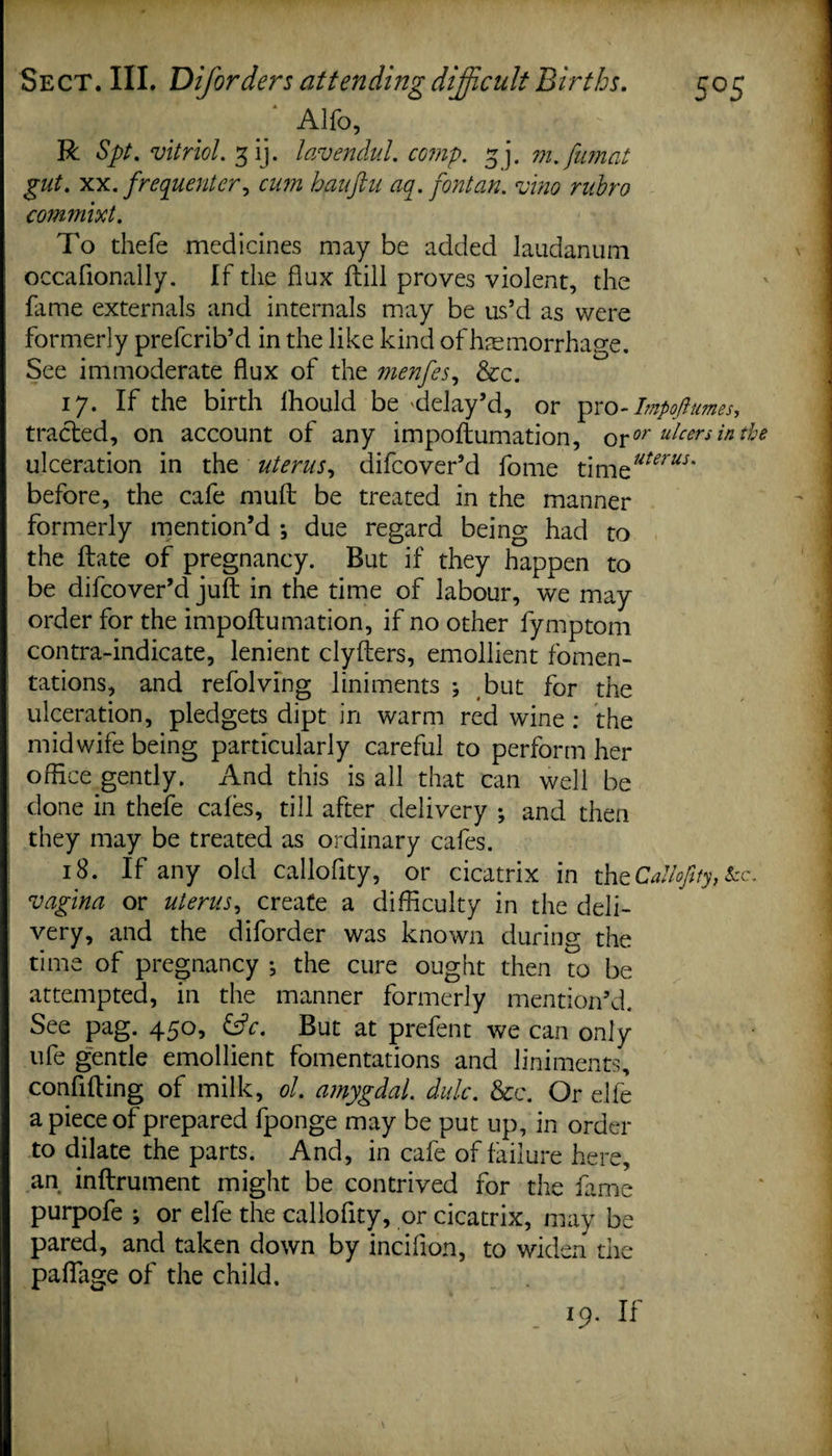 Alfo’ R Spt. vitriol. ^ ij. lavendul. coiii'p. ^ j, m. jiunat gut. xx. frequenter, cum hauftu aq.font an. vino rubro commixt. To thefe medicines may be added laudanum occafionaily. If the flux flill proves violent, the fame externals and internals may be us’d as were formerly prefcrib’d in the like kind ofhaemorrhage. See immoderate flux of the menfes, &amp;c. 17. If the birth Ihould be'delay’d, or pro-Impoftumes, tracled, on account of any impoflumation, oror ulcen in the ulceration in the uterus, difcover’d fome timzuterus' before, the cafe mufl be treated in the manner formerly mention’d •, due regard being had to the ftate of pregnancy. But if they happen to be difcover’d juft in the time of labour, we may order for the impoflumation, if no other fymptom contra-indicate, lenient clyflers, emollient fomen¬ tations, and refolving liniments ; but for the ulceration, pledgets dipt in warm red wine : the midwife being particularly careful to perform her office gently. And this is all that can well be done in thefe cafes, till after delivery ; and then they may be treated as ordinary cafes. 18. If any old callofity, or cicatrix in theCallofity, kc. vagina or uterus, create a difficulty in the deli¬ very, and the diforder was known during the time of pregnancy j the cure ought then to be attempted, in the manner formerly mention’d. See pag. 450, &amp;c. But at prefent we can only life gentle emollient fomentations and liniments, confifling of milk, ol. amygdal. dulc. &amp;c. Or elfe a piece of prepared fponge may be put up, in order to dilate the parts. And, in cafe of failure here, an inflrument might be contrived for the fame purpofe ; or elfe the callofity, or cicatrix, may be pared, and taken down by incifion, to widen the paflage of the child. 19. If