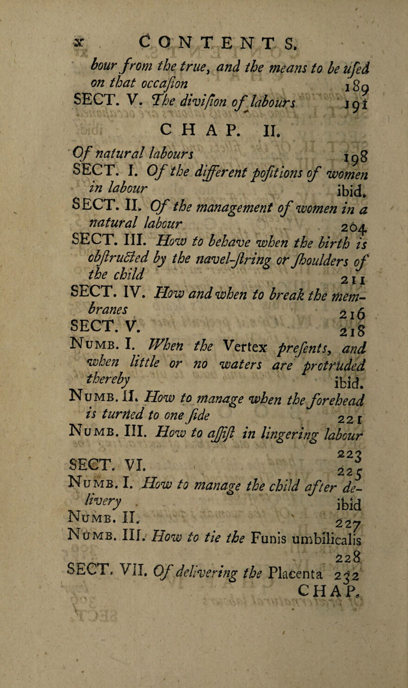 * . CONTENTS. ' * hour from the true, and the means to be ufed on that occajion jgg SECT. V. *Ihe divipon of labours jpi CHAP. II. Of natural labours j g g SECT. I. Of the different pofitions of women in labour ibid. SECT. II. Of the management of women in a natural labour 264 SECT. III. How to behave when the birth is obflruBed by the navel-firing or fhoulders of the child 211 SECT. IV. How and when to break the mem¬ branes ^ j g SECT. V. 2i8 Numb. I. When the Vertex prefents, and when little or no waters are protruded thereby ibid. Numb. II. How to manage when the forehead is turned to one fide 22 r Numb. III. How to afjijl in lingering labour SECT. VI. ■ •/•/, fpd Numb. I. How to manage the child after de- livery . ibid Numb. II. ' 22_ Numb. IIL How to tie the Funis umbilicalis . . - . 228 SECT. VII. Of delivering the Placenta 232 chap