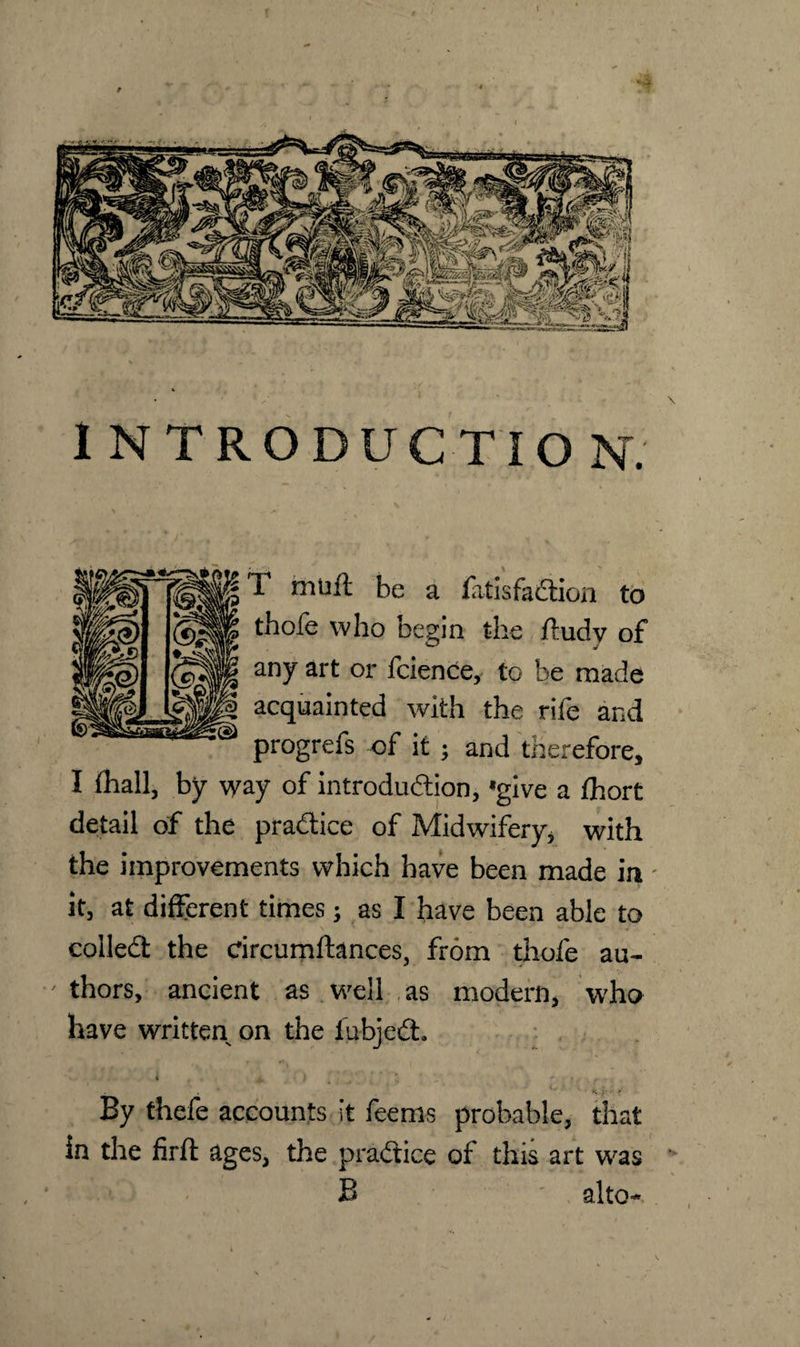 INTRODUCTION. T mini be a fatisfaCtion to thofe who begin the ftudy of any art or fcience, to be made acquainted with the rife and progrefs of it ; and therefore, I fhall, by way of introduction, *give a fhort detail of the practice of Midwifery* with the improvements which have been made in' it, at different times; as I have been able to coiled the drcumftances, from thofe au¬ thors, ancient as well as modern, who have written on the iubjeCh « j. i d ^ r ~ ‘ * ■ • <. :<■, r. V By thefe accounts it feems probable, that in the firft ages, the practice of this art was B alto-