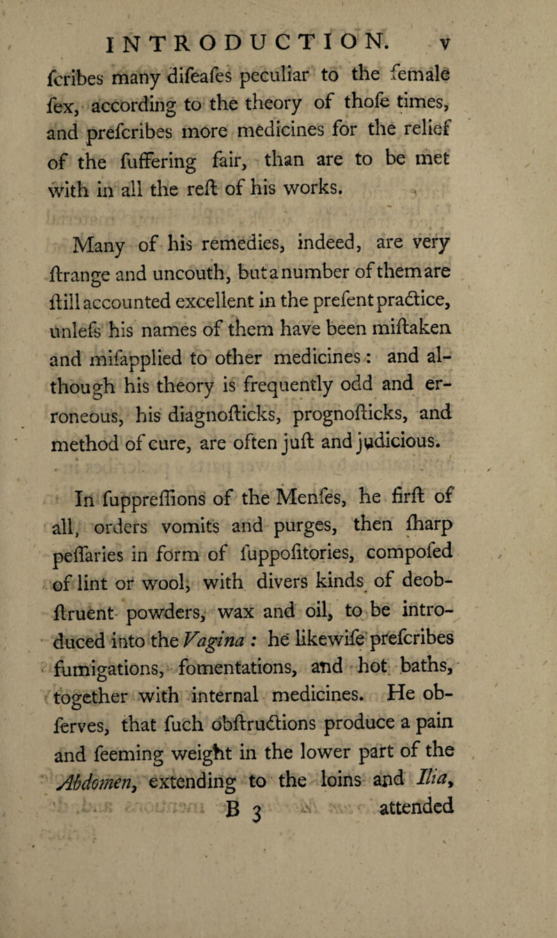 jfcribes many difeafes peculiar to the female fex, according to the theory of thofe times, and prefcribes more medicines for the relief of the fuffering fair, than are to be met with in ail the reft of his works. Many of his remedies, indeed, are very ftramre and uncouth, butanumber ofthemare O ftill accounted excellent in the prefentpra&ice, unlefe his names of them have been miftaken and mifapplied to other medicines: and al¬ though his theory is frequently odd and er¬ roneous, his diagnofticks, prognofticks, and method of cure, are often juft and judicious. In fuppreffions of the Menfes, he firft of all, orders vomits and purges, then fharp peffaries in form of fuppolitories, compofed of lint or wool, with divers kinds of deob- ftruent powders, wax and oil, to be intro¬ duced into the Vagina : he likewife prefcribes fumigations, fomentations, and hot baths, together with internal medicines. He ob- ferves, that fuch obftrudions produce a pain and feeming weight in the lower part of the Abdomen, extending to the loins and Ilia, B 3 attended