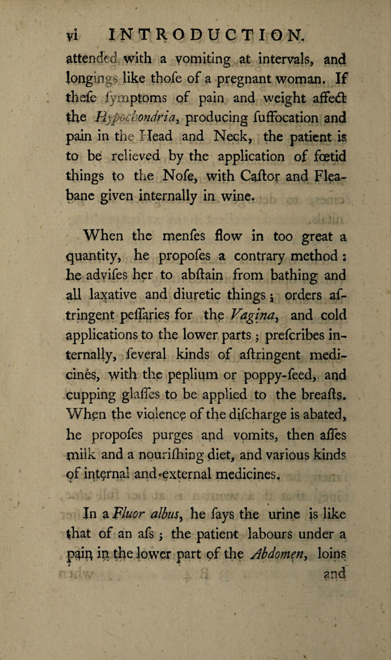 attended with a vomiting at intervals, and longings like thofe of a pregnant woman. If thefe fymptoms of pain and weight affedfc the Hypochondria, producing fuffocation and pain in the Head and Neck, the patient is to be relieved by the application of foetid things to the Nofe, with Caftor and Flea- bane given internally in wine. When the menfes flow in too great a quantity, he propofes a contrary method : he advifes her to abftain from bathing and all laxative and diuretic things \ orders af- tringent peflaries for the Vagina, and cold applications to the lower parts; prefcribes in¬ ternally, feveral kinds of aftringent medi¬ cines, with the pepliqm or poppy-feed, and cupping glafles to be applied to the breads. When the violence of the difeharge is abated, he propofes purges and vomits, then afles xnilk and a nourijChing diet, and various kinds of internal and‘external medicines, *  In a Fluor albusy he fays the urine is like that of an afs $ the patient labours under a pgiq in the lower part of the Abdomen^ loins * •- * * and