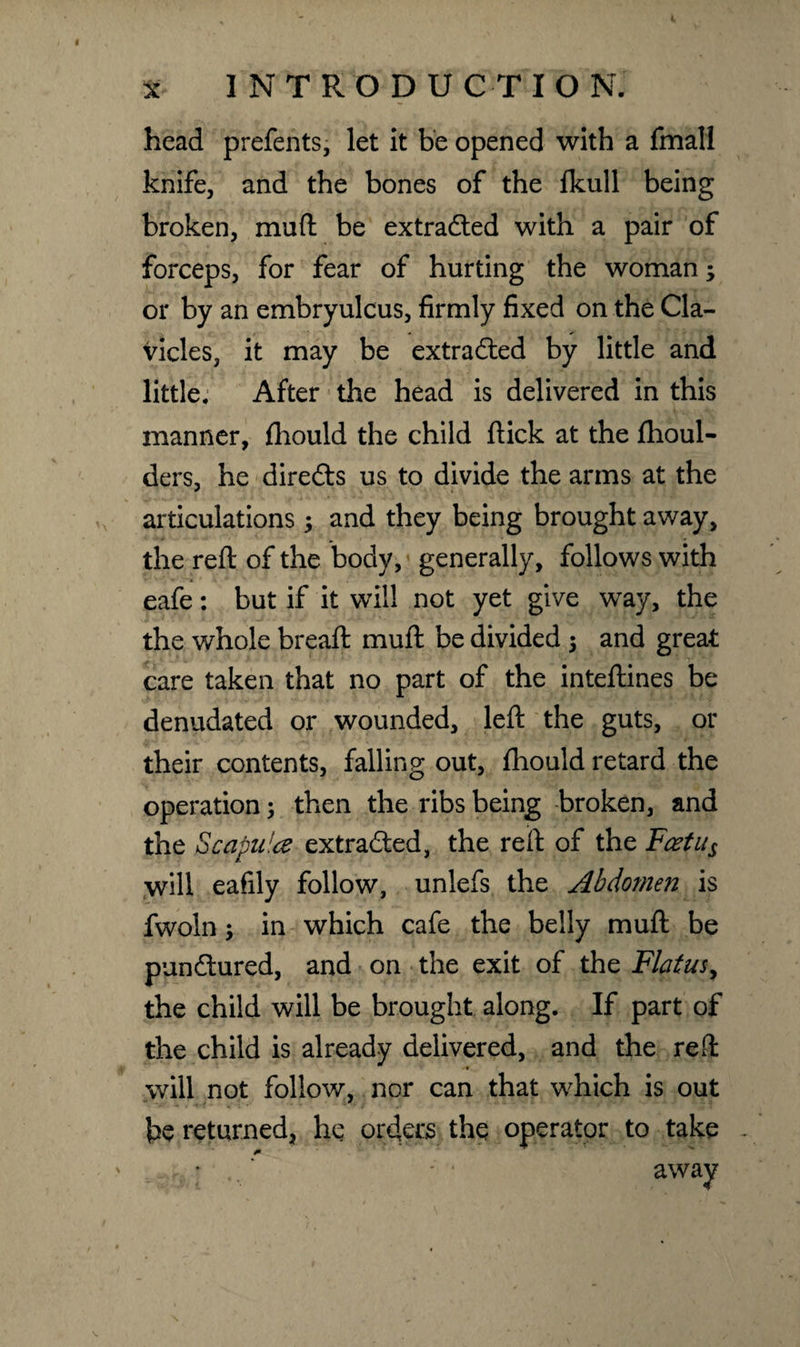 INTRODUCTION. x head prefents, let it be opened with a fmall knife, and the bones of the fkull being broken, muft be extracted with a pair of forceps, for fear of hurting the woman; or by an embryulcus, firmly fixed on the Cla¬ vicles, it may be extradled by little and little. After the head is delivered in this manner, fhould the child flick at the fhoul- ders, he diredts us to divide the arms at the articulations; and they being brought away, the reft of the body, generally, follows with eafe: but if it will not yet give way, the the whole bread: muft be divided ; and great care taken that no part of the inteftines be denudated or wounded, left the guts, or their contents, falling out, fhould retard the operation; then the ribs being broken, and the Scapula extracted, the reft of the Fcetus will eafily follow, unlefs the Abdomen is fwoln; in which cafe the belly muft be pundtured, and on the exit of the Flatus, the child will be brought along. If part of the child is already delivered, and the reft will not follow, nor can that which is out be returned, he orders the operator to take