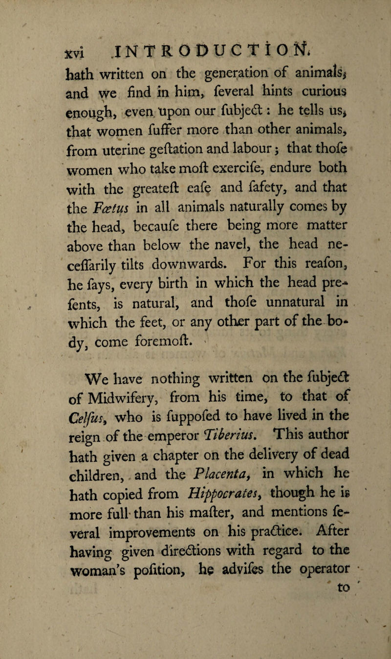 hath written on the generation of animals* and we find in him, feveral hints curious enough, even Upon our fubjedt: he tells us* that women fuffer more than other animals, • ' * from uterine geftation and labour; that thofe women who take moft exercife, endure both with the greateft eafe and fafety, and that the Fcetus in all animals naturally comes by the head, becaufe there being more matter above than below the navel, the head ne- ceffarily tilts downwards. For this reafon, he fays, every birth in which the head pre~ fents, is natural, and thofe unnatural in which the feet, or any other part of the bo* dy, come foremoft. 1 , We have nothing written on the fubjedfc of Midwifery, from his time, to that of Celfus, who is fuppofed to have lived in the reign of the emperor Tiberius. This author hath given a chapter on the delivery of dead children, and the Placenta, in which he hath copied from Hippocrates, though he is more full than his matter, and mentions fe¬ veral improvements on his praftice. After having given directions with regard to the woman's pofition, he advifes the operator to