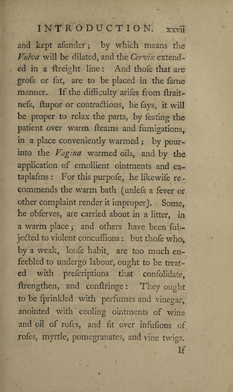 and kept afunder; by which means the Vulva will be dilated, and the Cervix extend¬ ed in a ftreight line : And thofe that are grofs or fat, are to be placed in the fame manner. If the difficulty arifes from ftrait- nefs, ftupor or contractions, he fays, it will be proper to relax the parts, by feating the patient over warm fleams and fumigations, in a place conveniently warmed ; by pour- into the Vagina warmed oils, and by the application of emollient ointments and ca- taplafms : For this purpofe, he likewife re - commends the warm bath (unlefs a fever or other complaint render it improper). Some, he obferves, are carried about in a litter, in a warm place ; and others have been fub- jedted to violent concuffions : but thofe who, by a weak, loofe habit, are too much en¬ feebled to undergo labour, ought to be treat¬ ed with prefcriptions that confolidate, ftrengthen, and conftringe : They ought to be fprinkled with perfumes and vinegar, anointed with cooling ointments of wine and oil of rofes, and fit over infufions of rofes, myrtle, pomegranates, and vine twigs. 1 ' . if t /
