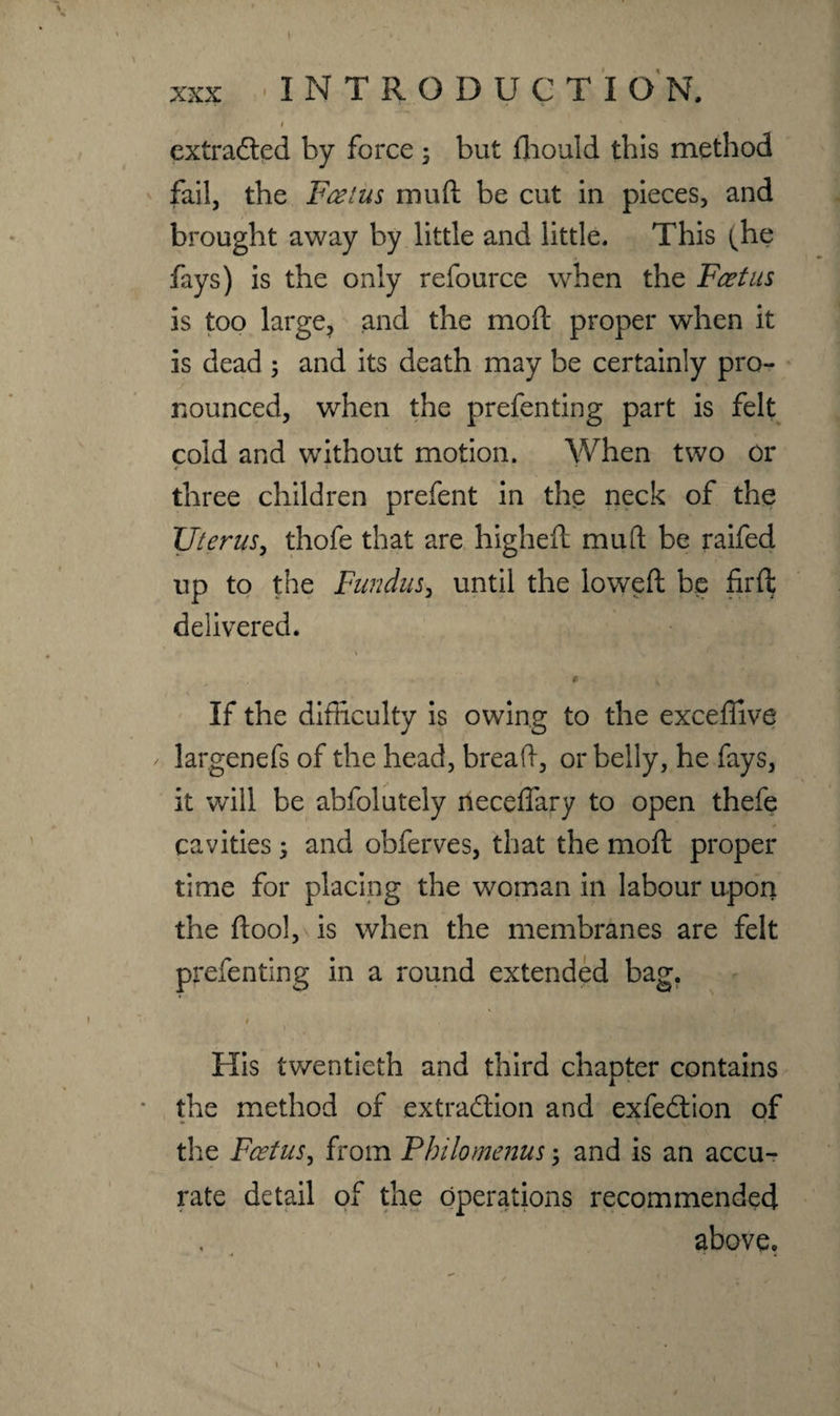 I extracted by force 3 but fhould this method fail, the Foetus mu ft be cut in pieces, and brought away by little and little. This (he fays) is the only refource when the Feet us is too large, and the moft proper when it is dead ; and its death may be certainly pro¬ nounced, when the prefenting part is felt cold and without motion. When two or three children prefent in the neck of the Uterus, thofe that are higheft mu ft be raifed up to the Fundus, until the loweft be firft delivered. # * If the difficulty is owing to the exceftive largenefs of the head, breaft, or belly, he fays, / it will be abfolutely neceff'ary to open thefe cavities; and obferves, that the moft proper time for placing the woman in labour upon the ftool, is when the membranes are felt prefenting in a round extended bag. 1 His twentieth and third chapter contains the method of extraction and exfeCtion of the Foetus, from Pbilomenus ; and is an accu¬ rate detail of the operations recommended above.