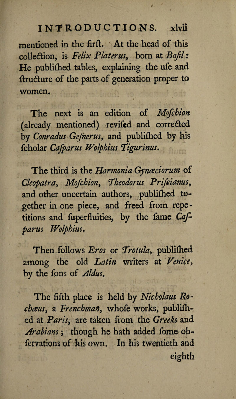 mentioned in the firlt. ' At the head of this colledtion, is Felix Plater us ^ born at Baftl: He publilhed tables, explaining the ufe and ftrufture of the parts of generation proper to women. . * i The next is an edition of Mofchion (already mentioned) revifed and corrected by Conradus Gefnerus, and publilhed by his fcholar Cafparus Wolphius Tigurinus. The third is the Harmonia Gy need or um of Cleopatra, Mofchion, 'Theodoras Prifdanus, and other uncertain authors, publilhed to¬ gether in one piece, and freed from repe¬ titions and fuperfluities, by the fame Caf¬ parus Wolphius. Then follows Eros or Trotula, publilhed among the old Latin writers at Venice„ by the fpns of Aldus. The fifth place is held by Nicholaus Ro- chce ns, a Frenchman, whofe works, publilh¬ ed at Paris, are taken from the Greeks and Arabians \ though he hath added fome ob- fervations of his own, In his twentieth and eighth