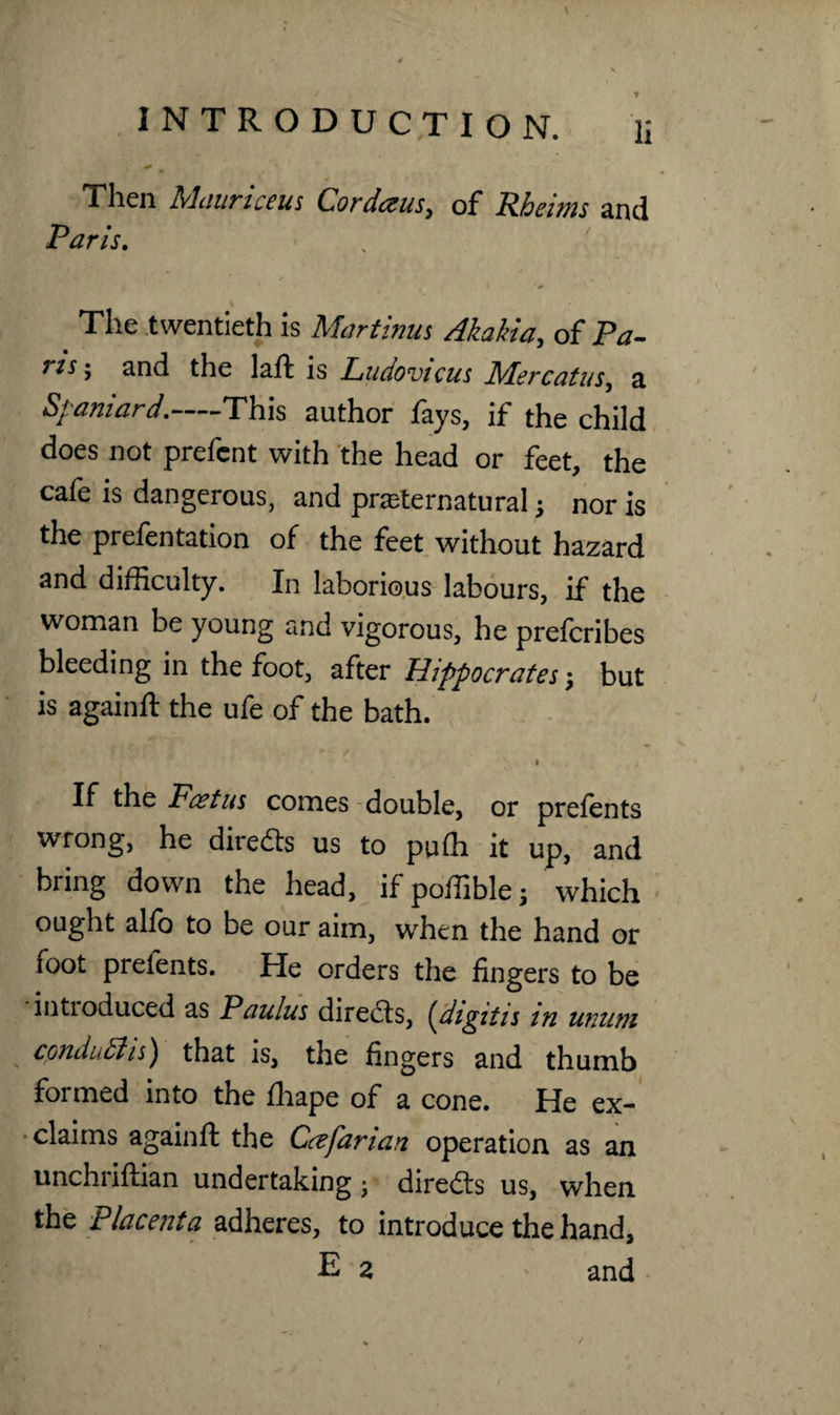 ' . -s, ' \ 4 * m Then Mauriceus Cordeeus, of Rheims and Paris. The twentieth is Martinus Akahia, of Pa- rls 5 2nd the laft is Ludovicus JAercatus, a Spaniard.-This author fays, if the child does not prefcnt with the head or feet, the cafe is dangerous, and preternatural} nor is the prefentation of the feet without hazard and difficulty. In laborious labours, if the woman be young and vigorous, he prefcribes bleeding in the foot, after Hippocrates; but is againft the ufe of the bath. \ « * I i !r - * / i If the Foetus comes double, or pretents wrong, he directs us to puffi it up, and bring down the head, if poffible; which ought alfo to be our aim, when the hand or foot prefents. He orders the fingers to be introduced as Paulas directs, {digitis in wuim cpnduBts) that is, the fingers and thumb formed into the fhape of a cone. He ex¬ claims againft the Cafarian operation as an unchriftian undertaking; diredts us, when the Placenta adheres, to introduce the hand, E 2 - and