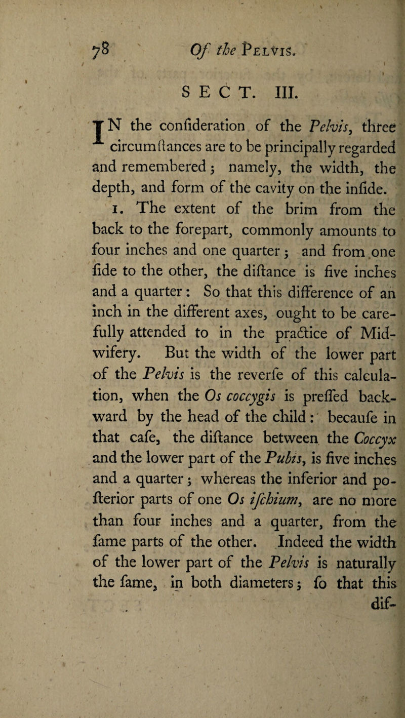 / SECT. III. T N the confideration of the Pelvis, three circum(lances are to be principally regarded and remembered ; namely, the width, the depth, and form of the cavity on the infide. 1. The extent of the brim from the back to the forepart, commonly amounts to four inches and one quarter; and from one fide to the other, the diftance is five inches and a quarter: So that this difference of an inch in the different axes, ought to be care¬ fully attended to in the pradtice of Mid¬ wifery. But the width of the lower part of the Pelvis is the reverfe of this calcula¬ tion, when the Os coccygis is preffed back¬ ward by the head of the child : becaufe in that cafe, the diftance between the Coccyx and the lower part of the Pubis, is five inches and a quarter; whereas the inferior and po- fterior parts of one Os ifchiumy are no more than four inches and a quarter, from the fame parts of the other. Indeed the width of the lower part of the Pelvis is naturally the fame, in both diameters; fo that this dif-