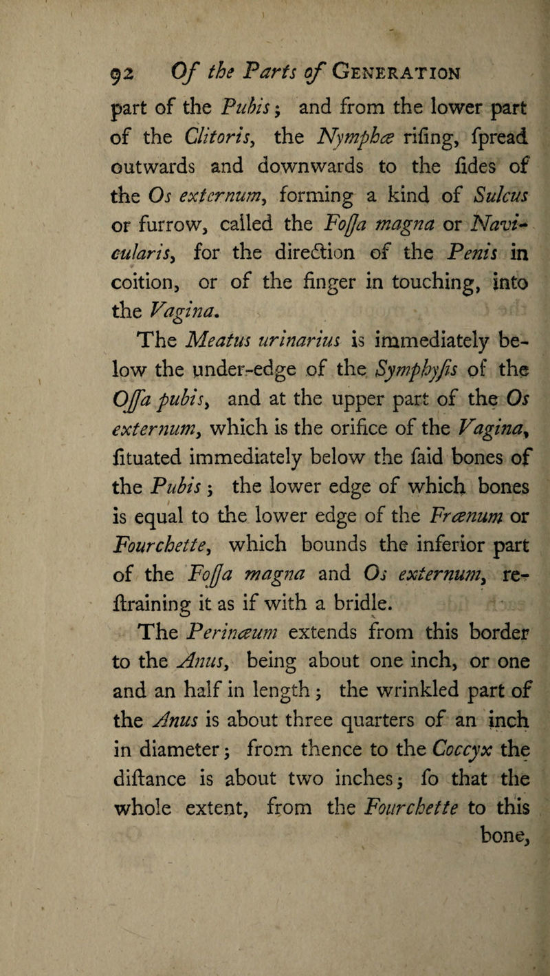 1 92 Of the Tarts of Generation part of the Pubis; and from the lower part of the Clitoris, the Nymphce riling, fpread outwards and downwards to the fides of the Os externum, forming a kind of Sulcus or furrow, called the Foffa magna or Navi- cularis, for the direction of the Penis in coition, or of the finger in touching, into the Vagina. The Meatus urinarius is immediately be¬ low the under-edge of the Symphyfis of the OJfa pubis, and at the upper part of the Os externum, which is the orifice of the Vagina% fituated immediately below the faid bones of the Pubis ; the lower edge of which bones is equal to the lower edge of the Frcenum or Fourchette, which bounds the inferior part of the Fojja magna and Os externum, re¬ training it as if with a bridle. The Perinaum extends from this border to the Anus, being about one inch, or one and an half in length ; the wrinkled part of the Anus is about three quarters of an inch in diameter; from thence to the Coccyx the diftance is about two inches; fo that the whole extent, from the Fourchette to this bone,