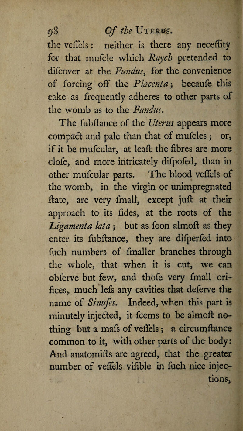 the veflels: neither is there any neceffity for that mufcle which Ruych pretended to difcover at the Fundus, for the convenience of forcing off the Placenta $ becaufe this cake as frequently adheres to other parts of the womb as to the Fundus. The fubftance of the Uterus appears more compadl and pale than that of mufcles; or, if it be mufcular, at leaft the fibres are more clofe, and more intricately difpofed, than in other mufcular parts. The blood veflels of the womb, in the virgin or unimpregnated ftate, are very finally except juft at their approach to its fides, at the roots of the Ligamenta lata but as foon almoft as they enter its fubftance, they are difperfed into fuoh numbers of fmaller branches through the whole, that when it is cut, we can obferve but few, and thofe very fmall ori¬ fices, much lefs any cavities that deferve the name of Sinufes. Indeed, when this part is minutely injedted, it feems to be almoft no¬ thing but a mafs of veflels; a circumftance common to it, with other parts of the body: And anatomifts are agreed, that the greater number of veflels vifible in fuch nice injec¬ tions.