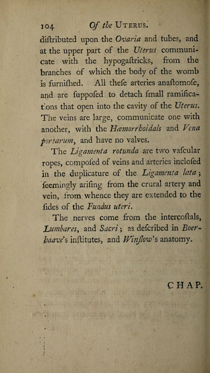 diftributed upon the Ovaria and tubes, and at the upper part of the Uterus communi¬ cate with the hypogaftricks, from the branches of which the body of the womb is furnifhed. All thefe arteries anaftomofe, and are fuppofed to detach fmall ramifica¬ tions that open into the cavity of the Uterus. The veins are large, communicate one with another, with the Hcemorr hoi dais and Vena fort arum, and have no valves. The Ligamenta rotunda are two vafcular ropes, compoled of veins and arteries inclofed in the duplicature of the Ligament a lata; feemingly arifing from the crural artery and vein, from whence they are extended to the fides of the Fundus uteri. The nerves come from the intercofcals, Jjumbares, and Sacri; as defcribed in Boer~ haave’s inflitutes, and fVinJlow’s anatomy.
