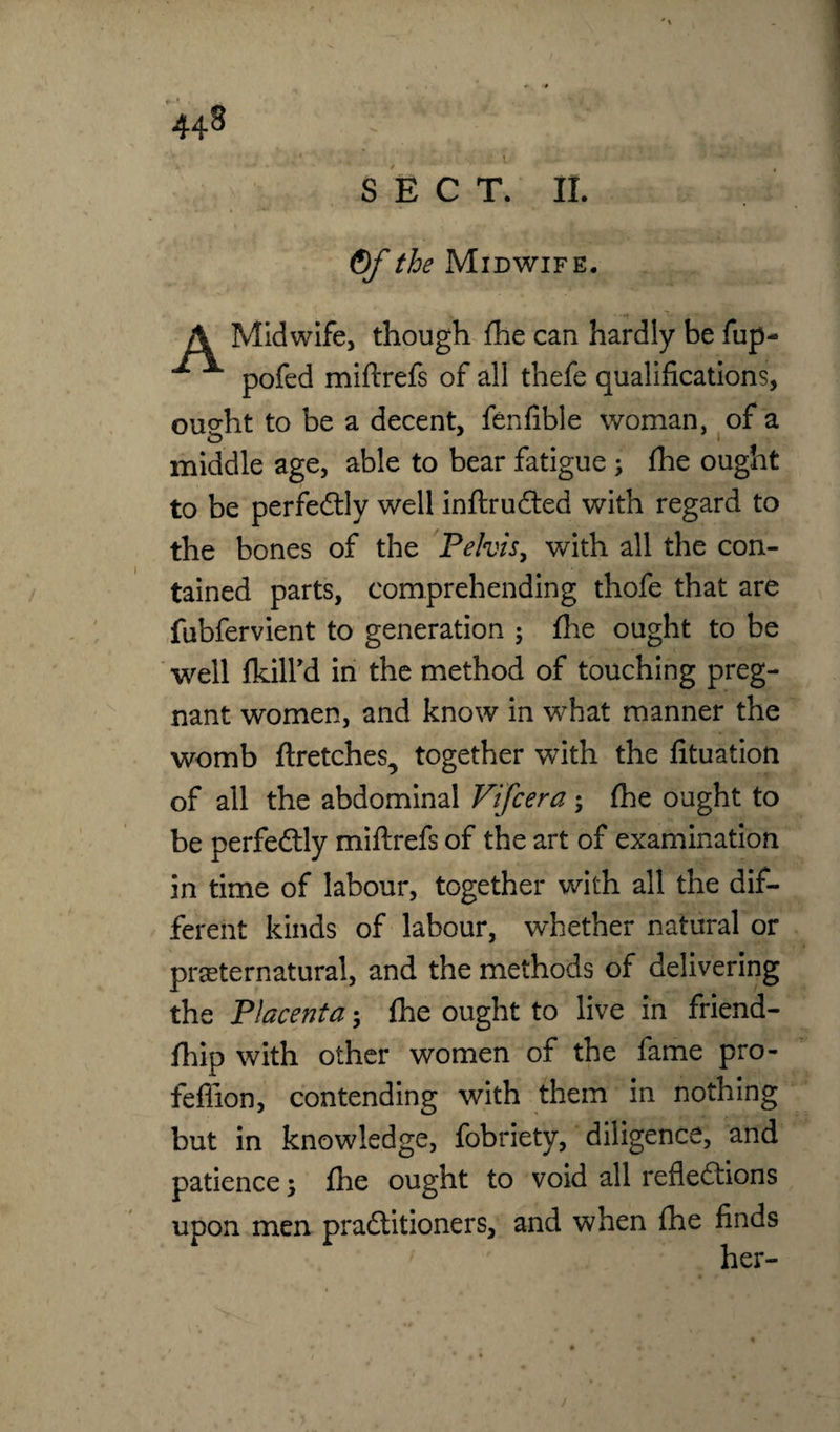 S E C T. II. Of the Midwife. A Midwife, though fhe can hardly be fup- ^ pofed miftrefs of all thefe qualifications, ought to be a decent, fenfible woman, of a middle age, able to bear fatigue ; fhe ought to be perfectly well inftruCted with regard to the bones of the Pelvis, with all the con¬ tained parts, comprehending thofe that are fubfervient to generation ; fhe ought to be well fkilfd in the method of touching preg¬ nant women, and know in what manner the womb ftretches, together with the fituation of all the abdominal Vifcera ; fhe ought to be perfectly miftrefs of the art of examination in time of labour, together with all the dif¬ ferent kinds of labour, whether natural or preternatural, and the methods of delivering the Placenta; fhe ought to live in friend- fhip with other women of the fame pro- feffion, contending with them in nothing but in knowledge, fobriety, diligence, and patience; fhe ought to void all reflections upon men practitioners, and when fhe finds her-