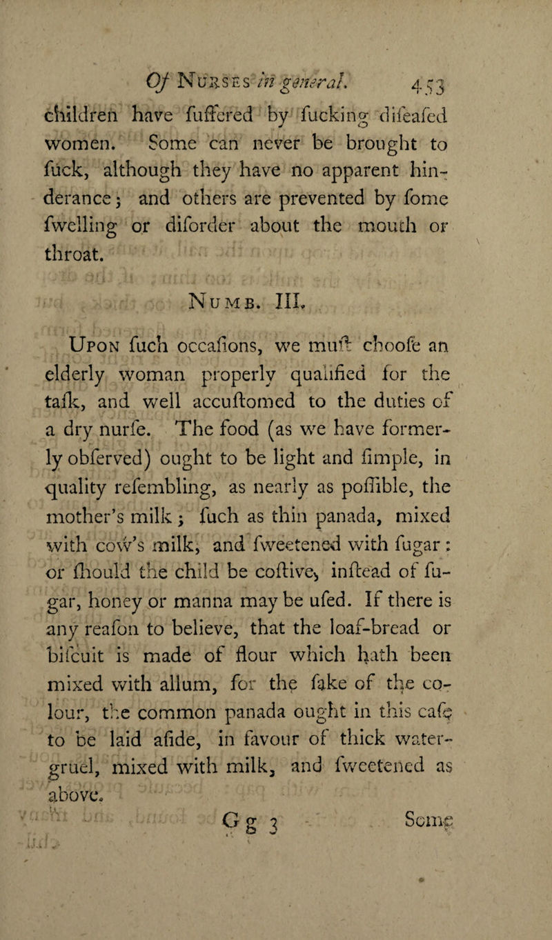 children have fuffcred by fucking difeafed women. Some can never be brought to fuck, although they have no apparent hin- derance 5 and others are prevented by fome fwelling or diforder about the mouth or throat. Numb. III. Upon fuch occafions, we miift choofe an elderly woman properly qualified for the tafk, and well accuftomed to the duties of a dry nurfe. The food (as we have former¬ ly obferved) ought to be light and Ample, in quality refembling, as nearly as poffible, the mother’s milk ; fuch as thin panada, mixed with cow’s milk, and fweetened with fugar : or fliould the child be coftive^, infcead of fu¬ gar, honey or manna may be ufed. If there is any reafon to believe, that the loaf-bread or bifcuit is made of flour which hath been mixed with allum, for the fake of the co¬ lour, the common panada ought in this caft to be laid afide, in favour of thick water- gruel, mixed with milk, and fweetened as above, G g \ Some