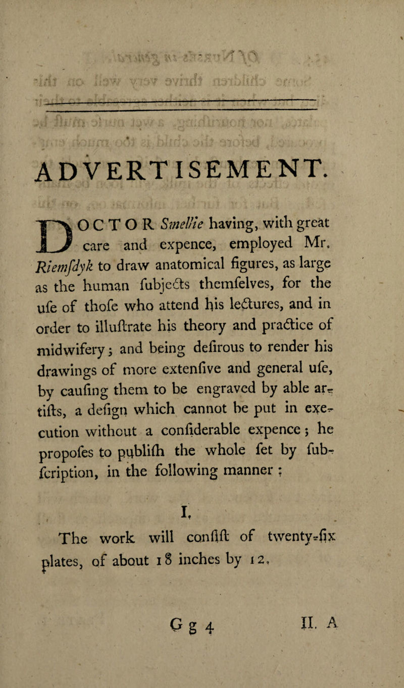 ii v*‘ Vy-A Vs rfj no Ihw yisv Qvhifi nsihlido emu^. -—---— —- _ hi CO'Di -.0 j. rotintnuoff ion ■t ;* * -iadl ADVERTISEMENT. DOCTOR SmeUie having, with great care and expence, employed Mr. Riemfdyk to draw anatomical figures, as large as the human fubjeds themfelves, for the ufe of thofe who attend his lectures, and in order to illuftrate his theory and pradice of midwifery; and being defirous to render his drawings of more extenfive and general ufe, by caufing them to be engraved by able ar* tills, a defigii which cannot be put in exe*- cution without a confiderable expence; he propofes to publilh the whole fet by fub- fcription, in the following manner ; » I- The work will confilt of twenty ■.•fix plates, of about i§ inches by 12,