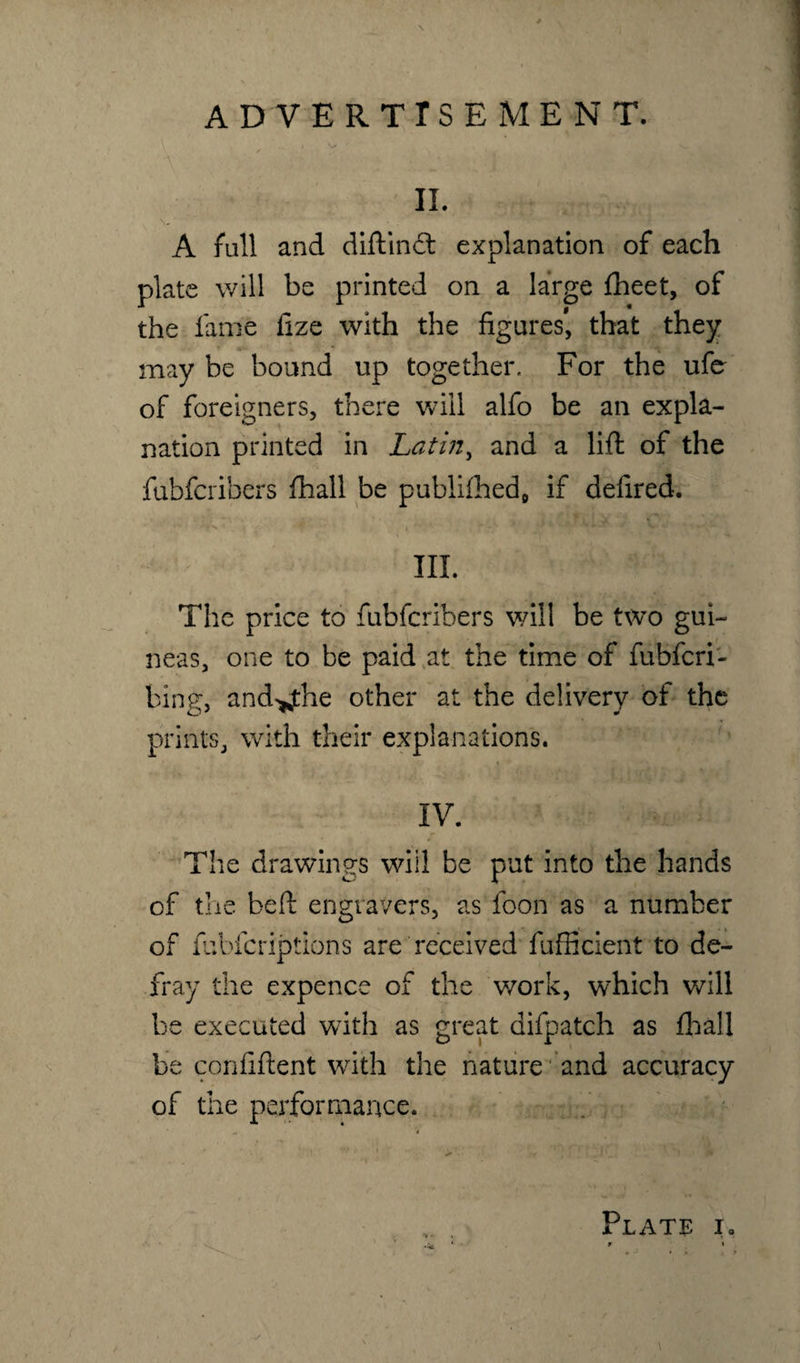 I V f V II. A fall and diftind explanation of each plate will be printed on a large fheet, of the fame fize with the figures*, that they may be bound up together. For the ufe of foreigners, there will alfo be an expla¬ nation printed in Latin, and a lift of the fubfcribers fhall be publifhecf if delired. III. The price to fubfcribers will be two gui¬ neas, one to be paid at the time of fubfcri- bing, and^the other at the delivery of the prints, with their explanations. IV. The drawings will be put into the hands of the beft engravers, as foon as a number of fubfcriptions are received fufficient to de¬ fray the expence of the work, which will be executed w7ith as great difpatch as fhall be confident with the nature and accuracy of the performance. Plate ia