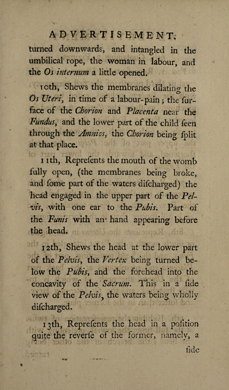 turned downwards, and intangled in the umbilical rope, the woman in labour, and the Os internum a little opened. * Toth, Shews the membranes dilatino- the Os TJteri, in time of a labour-pain; the fur- face of the Chorion and Placenta near the Fundus, and the lower part of the child feen through the Amnios, the Chorion being fplit at that place. i ith, Reprefents the mouth of the womb fully open, (the membranes being broke, and fome part of the waters difcharged) the head engaged in the upper part of the Pel- vis, with one ear to the Pubis. Part of the Funis with an’ hand appearing before the head. k 4*  • • » e 12th, Shews the head at the lower part of the Pelvis, the Vertex being turned be¬ low the Pubis, and the forehead into the concavity of the Sacrum, This in a fide view of the Pelvis7 the waters being wholly difcharged. 13th, Reprefents the head in a pofition guite the reverfe of the former, namely, a fide V&gt;4T