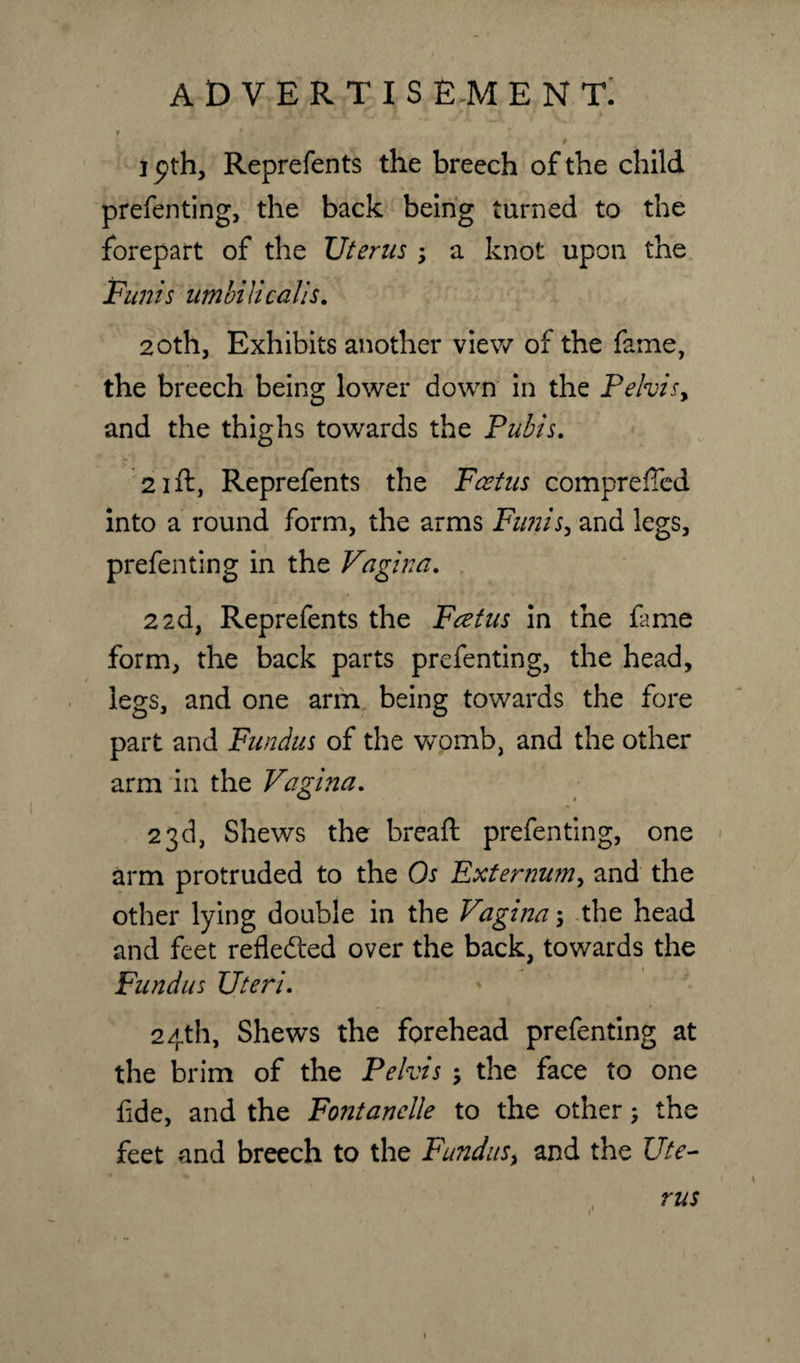 1 pth, Reprefents the breech of the child preferring, the back being turned to the forepart of the Uterus y a knot upon the Funis umbiticalls. 20th, Exhibits another view of the fame, the breech being lower down in the Pehisy and the thighs towards the Pubis. 21 ft, Reprefents the Fcetus comprefted into a round form, the arms Fu?iisy and legs, prefenting in the Vagina. 2 2d, Reprefents the Fcetus in the fame form, the back parts prefenting, the head, legs, and one arm being towards the fore part and Fundus of the womb, and the other arm in the Vagina. 23d, Shews the breaft prefenting, one arm protruded to the Os Externum, and the other lying double in the Vagina; the head and feet reflected over the back, towards the Fundus Uteri. 24th, Shews the forehead prefenting at the brim of the Pelvis the face to one fide, and the Fontanelle to the other; the feet and breech to the Fundus^ and the Ute¬ rus