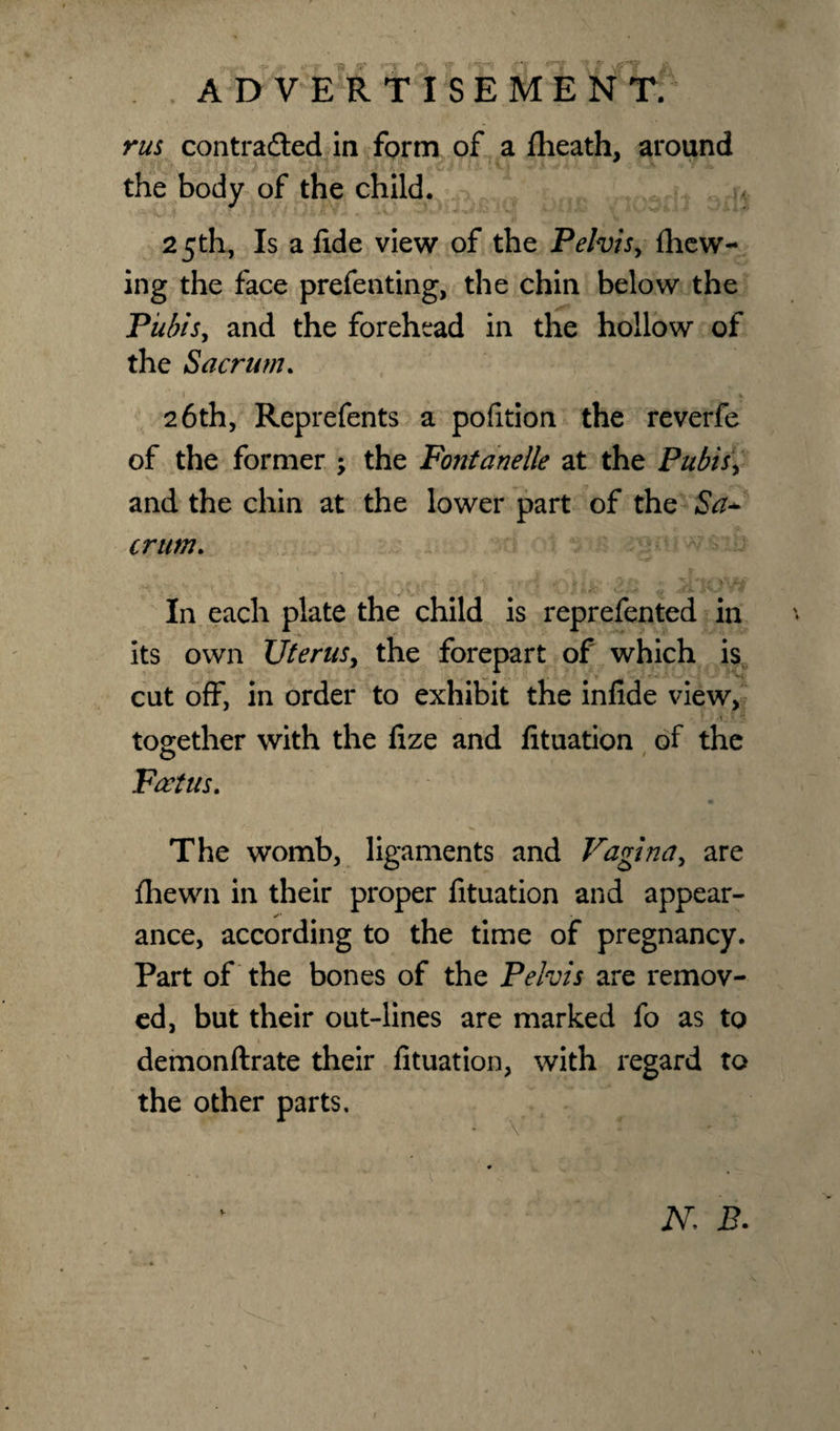 rus contracted in form of a {heath, around the body of the child. 25th, Is a fide view of the Pelvis, {hew¬ ing the face prefenting, the chin below the Pubis, and the forehead in the hollow of the Sacrum. t . » 26th, Reprefents a pofition the reverfe of the former ; the Fontanelle at the Pubis, and the chin at the lower part of the Sa+ crum. In each plate the child is reprefented in its own Uterus, the forepart of which is cut off, in order to exhibit the infide view, »_ • *_• together with the fize and fituation of the Foetus. The womb, ligaments and Vagina, are fhewn in their proper fituation and appear¬ ance, according to the time of pregnancy. Part of the bones of the Pelvis are remov¬ ed, but their out-lines are marked fo as to demonftrate their fituation, with regard to the other parts. N. B.