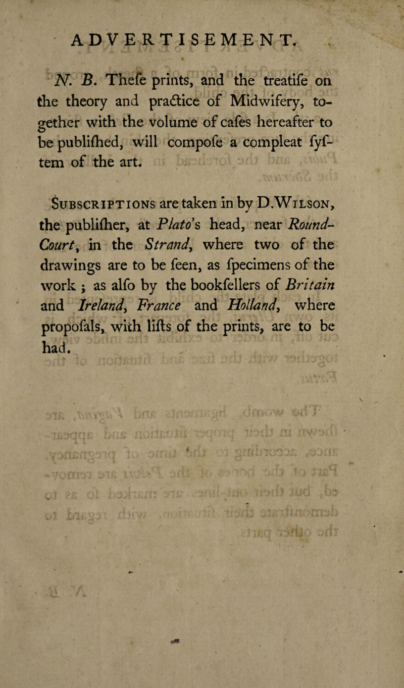 4 • N. B. Thefe prints, and the treatife on the theory and practice of Midwifery, to¬ gether with the volume of cafes hereafter to be publiftied, will compofe a compleat fyf- tem of the art. Subscriptions are taken in by D.Wilson, the publiftier, at Plato*s head, near Round- Court, in the Strand, where two of the drawings are to be feen, as fpecimens of the work ; as alfo by the bookfellers of Britain and Ireland, France and Holland, where 0*. g J *r v V • «m yx 4'wi i £ f \\H r ■&gt; 1. ' ' propofals, with lifts of the prints, are to be ■ had.