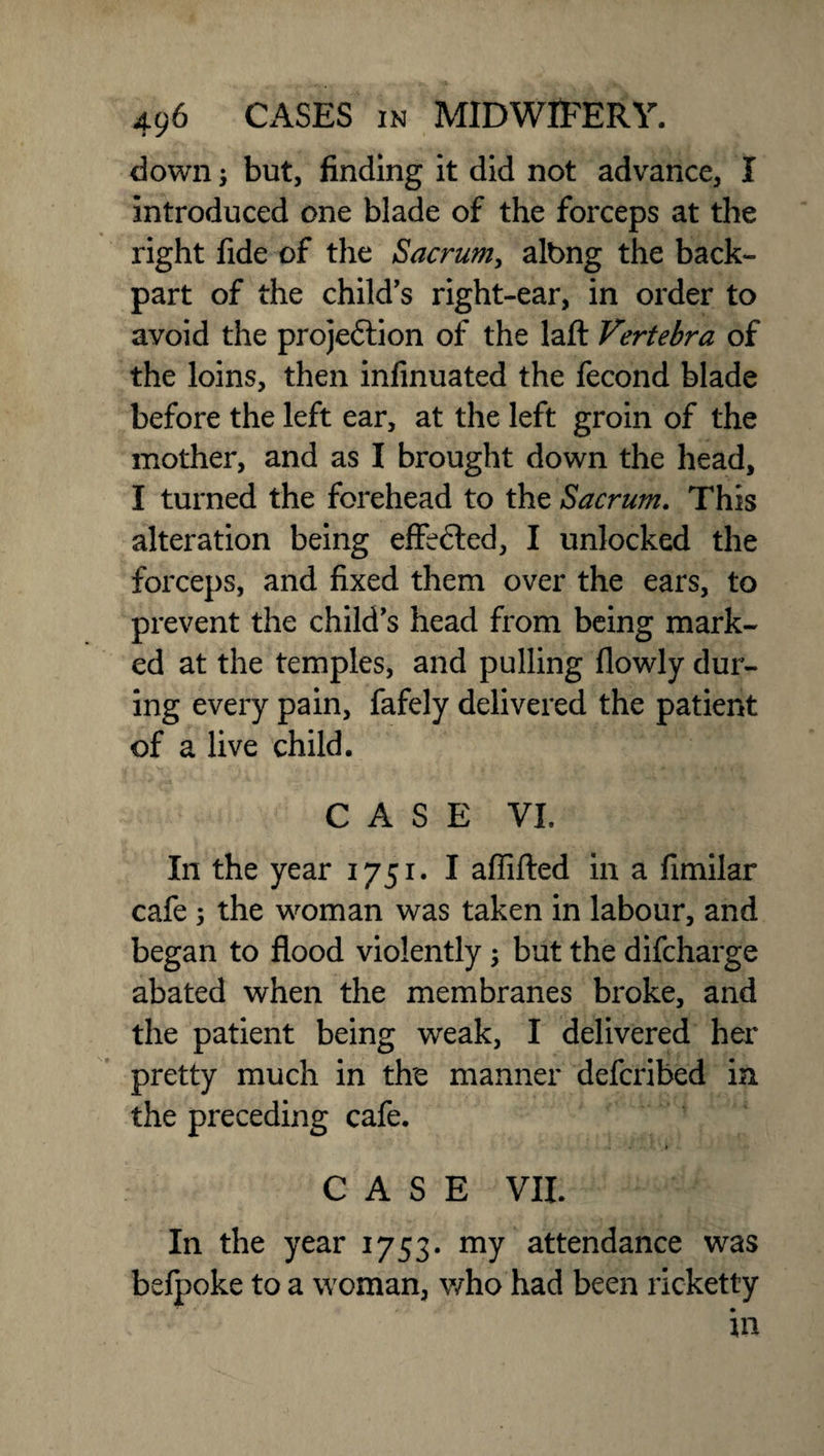 down but, finding it did not advance, I introduced one blade of the forceps at the right fide of the Sacrum, albng the back- part of the child’s right-ear, in order to avoid the projedtion of the laft Vertebra of the loins, then infmuated the fecond blade before the left ear, at the left groin of the mother, and as I brought down the head, I turned the forehead to the Sacrum. This alteration being effedled, I unlocked the forceps, and fixed them over the ears, to prevent the child’s head from being mark¬ ed at the temples, and pulling flowly dur¬ ing every pain, fafely delivered the patient of a live child. CASE VI. In the year 1751. I aflifted in a fimilar cafe, the woman was taken in labour, and began to flood violently; but the difcharge abated when the membranes broke, and the patient being weak, I delivered her pretty much in the manner defcribed in the preceding cafe. CASE VII. In the year 1753. my attendance was befpoke to a woman, who had been ricketty in