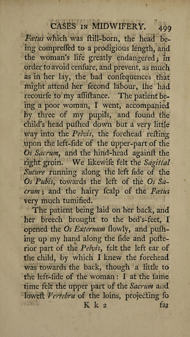 Pcetus which was ftill-born, the - head be¬ ing comprefTed to a prodigious length, and the woman’s life greatly endangered; in order to avoid cenfure, and prevent, as much as in her lay, the bad confequences that might attend her fecond labour, ihe had recourfe to my affiftance. The patient be¬ ing a poor woman, I went, accompanied by three of my pupils, and found the child’s head pufhed down but a very little way into the Pelvis, the forehead refting upon the left-fide of the upper-part of the Os Sacrum, and the hind-head againft the right groin. We likewife felt the Sagittal Suture running along the left fide of the Os Pubis, towards the left of the Os Sa¬ crum ; and the hairy fcalp of the Pectus very much tumified. The patient being laid on her back, and her breech brought to the bed’s-feet, I opened the Os Externum llowly, and pufh- ing up my hand along the fide and pofte- rior part of the Pelvis, felt the left ear of the child, by which I knew the forehead was towards the back, though a little to the left-fide of the woman: I at the fame time felt the upper part of the Sacrum and lowed: Vertebra of the loins, projecting fo K k 2 fat