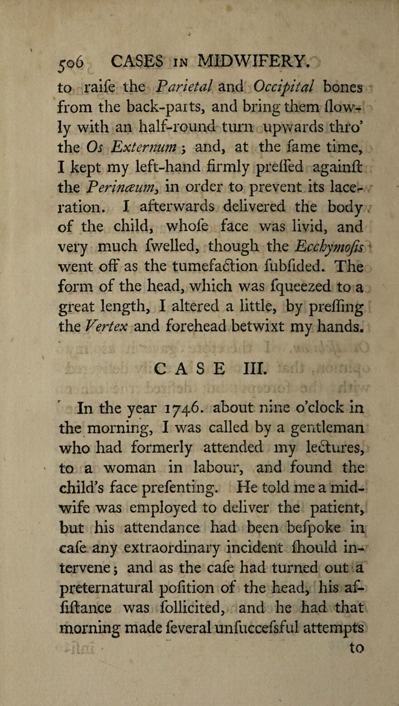 to raife the Parietal and Occipital bones from the back-parts, and bring them (low¬ ly with an half-round turn upwards thro* the Os Externum, and, at the fame time, I kept my left-hand firmly preffed againft the Perinceim, in order to prevent its lace¬ ration. I afterwards delivered the body of the child, whofe face was livid, and very much fwelled, though the Ecchymofes went off as the tumefadlion fubfided. The form of the head, which was fqueezed to a great length, I altered a little, by preffing the Vertex and forehead betwixt my hands. CASE III. In the year 1746. about nine o’clock in the morning, I was called by a gentleman who had formerly attended my lectures, to a woman in labour, and found the child’s face prefenting. He told me a mid¬ wife was employed to deliver the patient, but his attendance had been befpoke in cafe any extraordinary incident fhould in¬ tervene ; and as the cafe had turned out a preternatural pofition of the head, his af- fiftance was follicited, and he had that morning made feveral unfuccefsful attempts • Unl - to