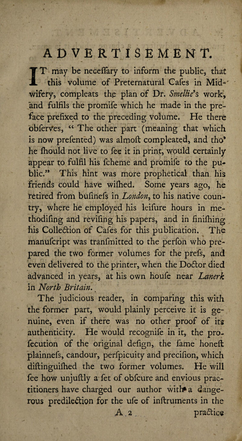 ADVERTISEMENT. IT may be neceflary to inform the public, that this volume of Preternatural Cafes in Mid-' wifery, compleats the plan of Dr. SmetHe’s work, and fulfils the promife which he made in the pre¬ face prefixed to the preceding volume. He there obferves, “ The other part (meaning that which is now prefented) was almoft compleated, and tho* he fhould not live to fee it in print, would certainly appear to fulfil his fcheme and promife to the pu¬ blic.5* This hint was more prophetical than his friends could have wifhed. Some years ago, he retired from bufinefs in London, to his native coun¬ try, where he employed his leifure hours in me- thodifing and revifing his papers, and in finifhing his Colle&ion of Cafes for this publication. The manufcript was tranfmitted to the perfon who pre¬ pared the two former volumes for the prefs, and even delivered to the printer, when the Dodlor died advanced in years, at his own houfe near Lanerk in North Britain. The judicious reader, in comparing this with the former part, would plainly perceive it is ge¬ nuine, even if there was no other proof of its authenticity. He would recognife in it, the pro- fecution of the original defign, the fame honeft plainnefs, candour, perfpicuity and precifion, which diftinguifhed the two former volumes. He will fee how unjuftly a fet of obfcure and envious prac¬ titioners have charged our author witfaa dange¬ rous predile&ion for the ufe of inftruments in the A . 2 . pra&ice