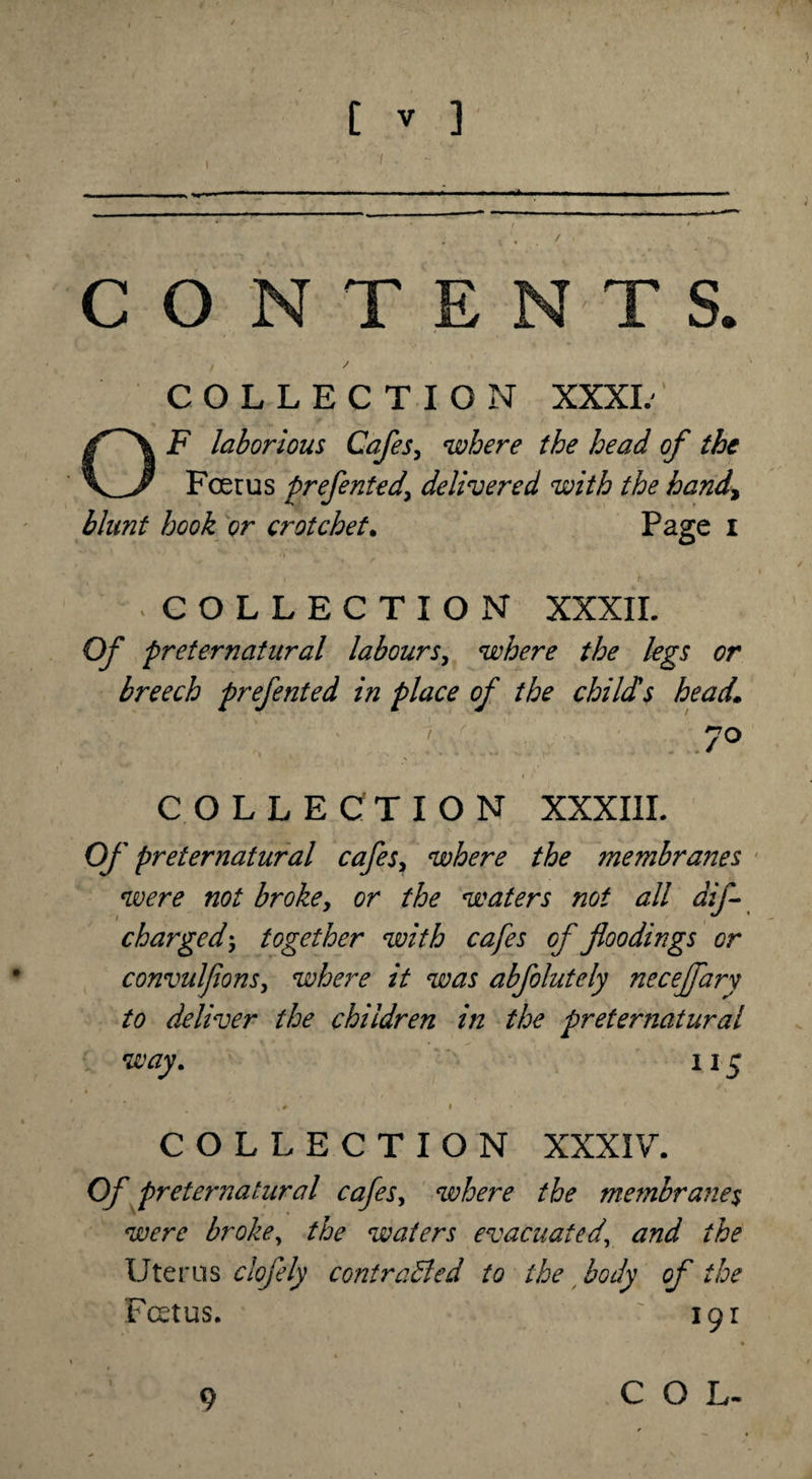 ) t » ] CONTENTS. , / COLLECTION XXXL OF laborious Cafes, where the head of the Fcerus prefented' delivered with the hand, blunt hook or crotchet. Page I COLLECTION XXXII. Of preternatural labours, where the legs or breech prefented in place of the child's head* &gt; jo COLLECTION XXXIII. Of preternatural cafes, where the membranes were not broke, or the waters not all aif- churged; together with cafes of floodings or convulfions, where it was abfolutely neceffary to deliver the children in the preternatural way. 115 V# I COLLECTION XXXIV. Of preternatural cafes, where the membranes were broke, the waters evacuated, and the Uterus clofely contracted to the body of the Foetus. ■ 191