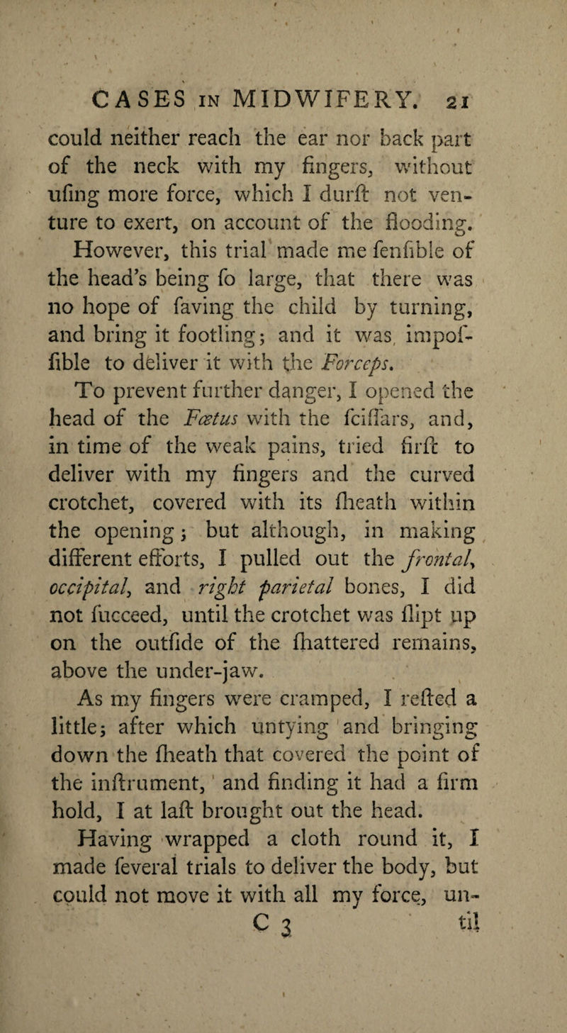 » CASES in MIDWIFERY. 21 could neither reach the ear nor back part of the neck with my fingers, without ufing more force, which I durft not ven¬ ture to exert, on account of the flooding. However, this trial made me fenfible of the heads being fo large, that there was no hope of faving the child by turning, and bring it footling; and it was impol- fible to deliver it with the Forceps. To prevent further danger, I opened the head of the Feet us with the feiffars, and, in time of the weak pains, tried firfc to deliver with my fingers and the curved crotchet, covered with its fheath within the opening; but although, in making different efforts, I pulled out the frontal, occipital, and right parietal bones, I did not fucceed, until the crotchet was flipt up on the outfide of the fhattered remains, above the under-jaw. As my fingers were cramped, I re fled a little; after which untying and bringing down the fheath that covered the point of the inftrument, and finding it had a firm hold, I at laft brought out the head. Having wrapped a cloth round it, I made feveral trials to deliver the body, but could not move it with all my force, un-