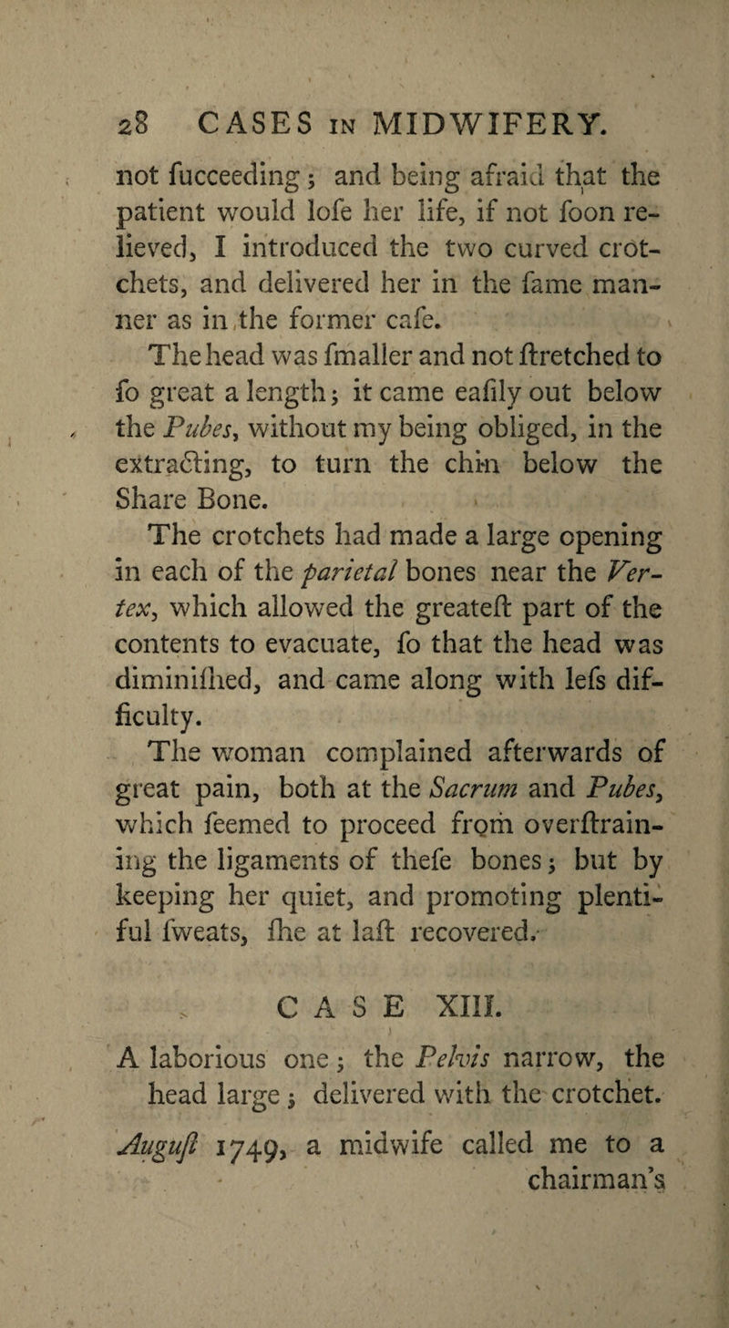 not fucceeding ; and being afraid that the patient would lofe her life, if not foon re¬ lieved, I introduced the two curved crot¬ chets, and delivered her in the fame man¬ ner as in the former cafe. The head was fmaller and not ftretched to fo great a length; it came eafily out below the Pubes, without my being obliged, in the extracting, to turn the chin below the Share Bone. The crotchets had made a large opening in each of the parietal bones near the Ver¬ tex, which allowed the greateft part of the contents to evacuate, fo that the head was diminilhed, and came along with lefs dif¬ ficulty. The woman complained afterwards of great pain, both at the Sacrum and Pubes, which feemed to proceed from overftrain- ing the ligaments of thefe bones; but by keeping her quiet, and promoting plenti¬ ful fweats, fhe at laft recovered. CASE XIII. . L ' j ;“i ^.,1, A laborious one; the Pelvis narrow, the head large $ delivered with the crotchet. Augufl 1749, a midwife called me to a chairman’s