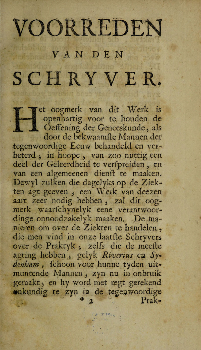 VAN DÉN SCH RY V E R. Het óógmerk van dit Werk is openhartig voor te houden de OefFening der Geneeskunde, als door de bekwaamfte Mannen der tegenwoordige Eeuw behandeld en ycr- beterd 5 in hoope ^ van zoo nuttig een deel der Geleerdheid te verfpreiden 5 ca van een algemeenen dienft te maaken. Dewyl zulken die dagelyks op de Ziek¬ ten agt geeven 5 een Werk van deezen aart zeer nodig hebben , zal dit oog¬ merk waarfchynelyk eene verantwoor- dinge onnoodzakelyk maaken. De ma¬ nieren om over de Ziekten te handelen 5 die men vind in onze laatfte Schryvers over de Praktyk ^ zelfs die de meefte agting hebben 3 geiyk Riverius ea Sy« denham , fclioon voor hunne tyden uit¬ muntende Mannen ^ zyn nu in onbruik geraakt ^ en hy word met regt gerekend #nkLmdig te zyn ia de tegenwoordige * z Prak-