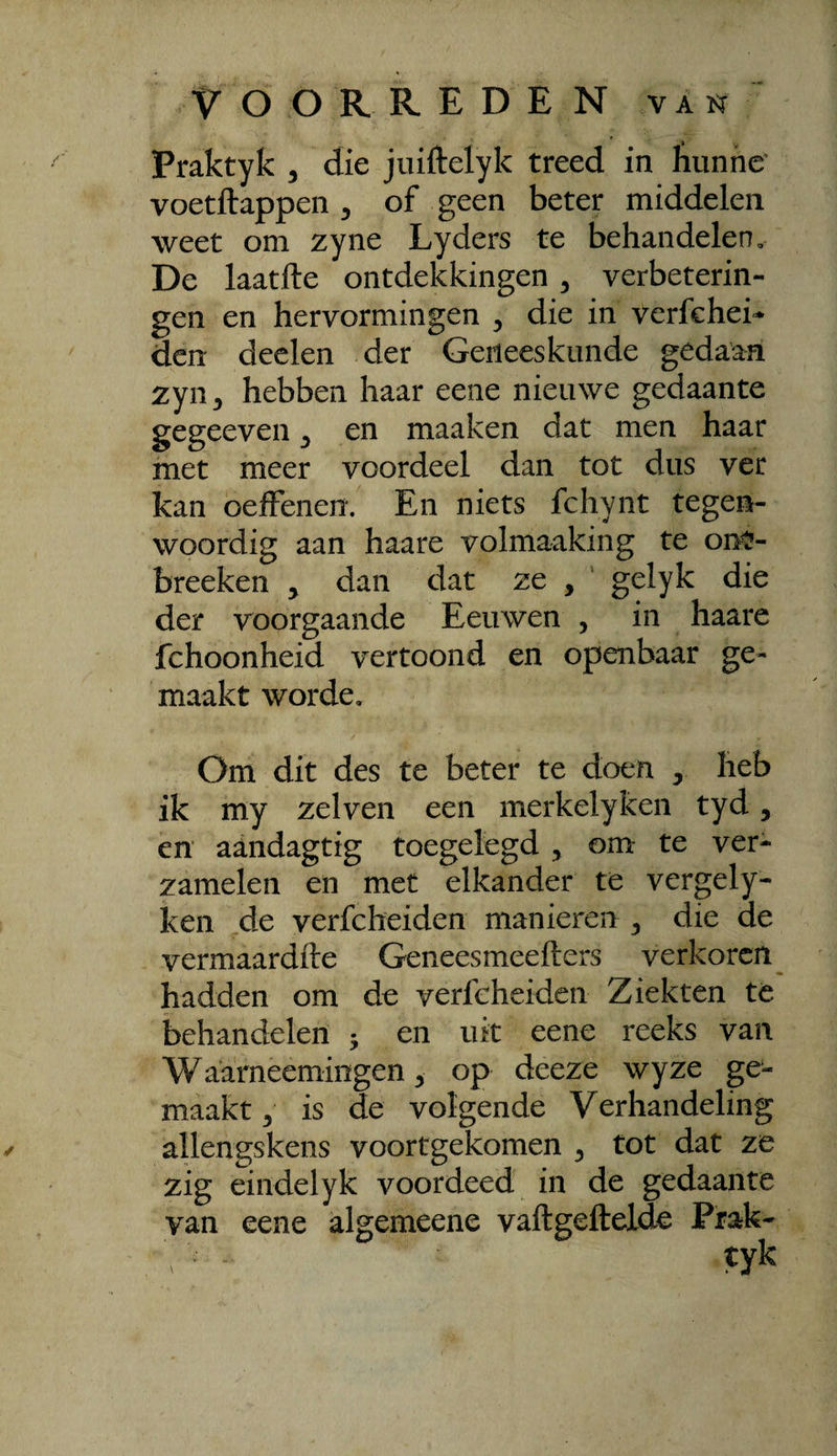 Praktyk , die juiftelyk treed in kunne voetftappen ^ of geen beter middelen weet om zyne Lyders te behandelen. De laatfte ontdekkingen ^ verbeterin¬ gen en hervormingen ^ die in verfchei»* den deden der Geneeskunde gedaan zyn^ hebben haar eene nieuwe gedaante gegeeven ^ en maaken dat men haar met meer voordeel dan tot dus ver kan oefFenen. En niets fchynt tegen¬ woordig aan haare volmaaking te on^- breeken , dan dat zc , ' gelyk die der voorgaande Eeuwen , in haare fchoonheid vertoond en openbaar ge¬ maakt worde. Om dit des te beter te doen ^ heb ik my zei ven een merkelyken tyd, en aandagtig toegelegd , om: te ver¬ zamelen en met elkander te vergely- ken de verfcheiden manieren ^ die de vermaardfte Geneesmeefters verkoren hadden om de verfcheiden Ziekten te behandelen ; en uk eene reeks van Waarneemingen 5 op deeze wyze ge¬ maakt 5 is de volgende Verhandeling allengskens voortgekomen ^ tot dat ze zig eindelyk voordeed in de gedaante van eene algemeene vaftgeftelde Prak- tyk