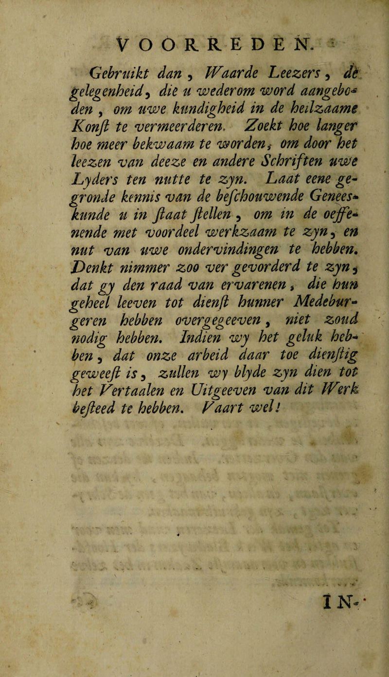 Gebruikt dan ^ Waarde Leezers ^ dè gelegenheid ^ die u wederom word aangebo<^ den , om uwe kundigheid in de heilzaame Konjl te vermeerderen. Zoekt hoe langer hoe meer bekwaam te worden ^ om door het leezen van deeze en andere Schriften uwe Lyders ten nutte te zyn. Laat eene ge^ gronde kennis van de befchouwende Genees^ kunde u in Jlaat fiellen ^ om in de oeffe-^ nende met voordeel werkzaam te zyn^ en nut van uwe ondervindingen te hebben. Denkt nimmer zoo ver gevorderd te zyn ^ dat gy den raad van er var enen > die bun geheel leeven tot dienfl hunner Medebur^* geren hebben overgegeeven, niet zoud 710dig hebben. Indien wy het geluk heb-^ ben 3 dat onze arbeid daar toe dienjiig geweeft is 3 zullen wy blyde zyn dien tot het Vertaaien en Uitgeeven van dit W^.rk bejteed te hebben, F aart wel!