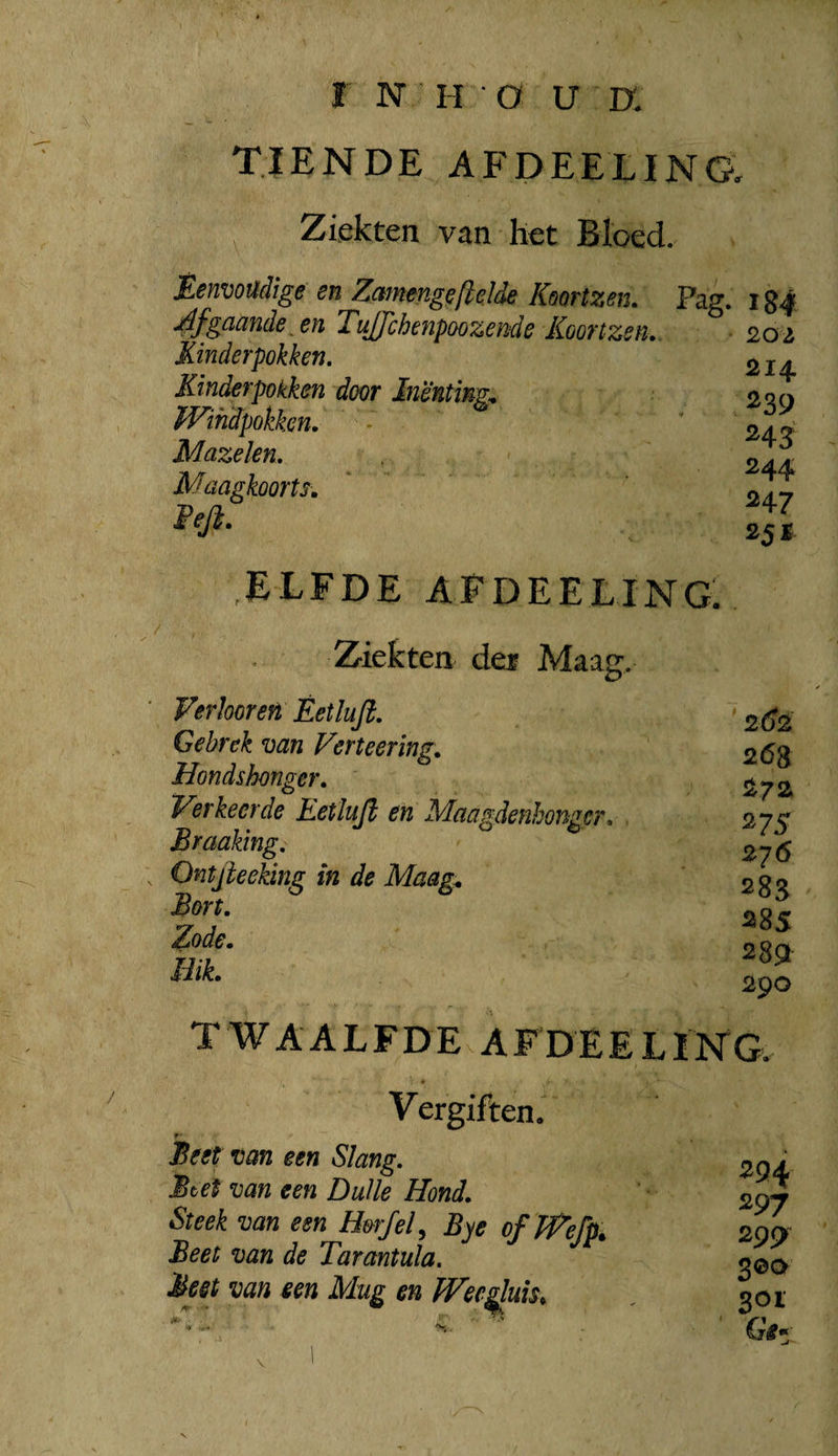 TIENDE AFDEELING. “ Ziekten van het Bloed. Ëenvoüdige en Zcmnenge[lelde Koortzen. Pag. 124 gaande, en TuJJchenpoozemie Koonzen., ■ 202 Kinderpokken, Kinderpokken door Inenting^ fVihdpokken. * Mazelen, Maagkoorts, Feji. 214 239 243 244 247 25 ï elfde afdeeling. Ziekten dei Maag. Verhoren Èetlufi. Gebrek van Verteering, Hondshonger, Verkeerde Eetlujl en Maagdenhonger, . Braaking, Ontjieeking in de Maag;, Bort. Zode. Hik. 26^ 26S 272 ^7S 276 283 S85 2S9i 290 TWAALFDEN F DE E L I NG. Vergiften. f Beet van een Slang. Btet van een Duik Hond. Steek van een H&rfel^ Bye of JVefp^ Beet van de Tarantula, Meet van een Mug en Wec^un, 294 297 299 301 V