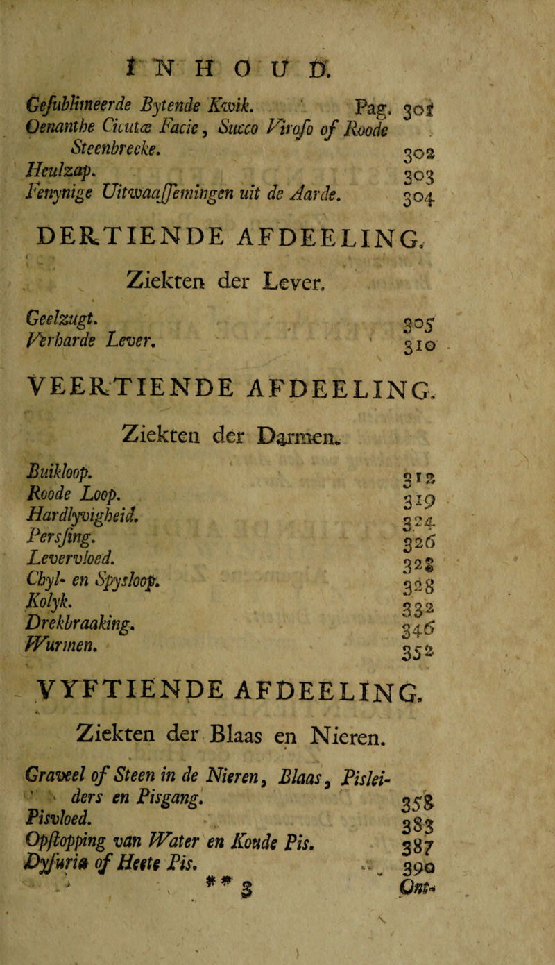 Gefubliineerde Bytende Kmk, Pag, 30^ Oenanthe Ckutcs JFade, Sitcco Vtrofo of Rwdf Steenbreeke, 302 Heulzap. 303 fenynige Uitwaqffemwgen uit de Aarde, 304 DERTIENDE AFDEELING. Ziekten der Lever. Geelzugt, Verharde Lever, 3^5 310 VEERTIENDE AFDEELING. Ziekten dér D^*men. Buikloop. SIS Roode Loop. 319 . Hardlyvigheid. 324. Fersjing. 32(5 Levervloed. 322 ' ChyU en Spysloop, D ^ Kolyk. 332^ Drekbraaking, 34*5 Wurmen, 352 y YFTIENDE AFDEELING, Ziekten der Blaas en Nieren. ' Graveel of Steen in de Nieren ^ Blaas ^ Pislek ' ders en Fisgang, orp Fisvloed. Opftopping van Water en Koude Pis, 387 J^uri» of Ueete Fis. 390 N S Onu \ )