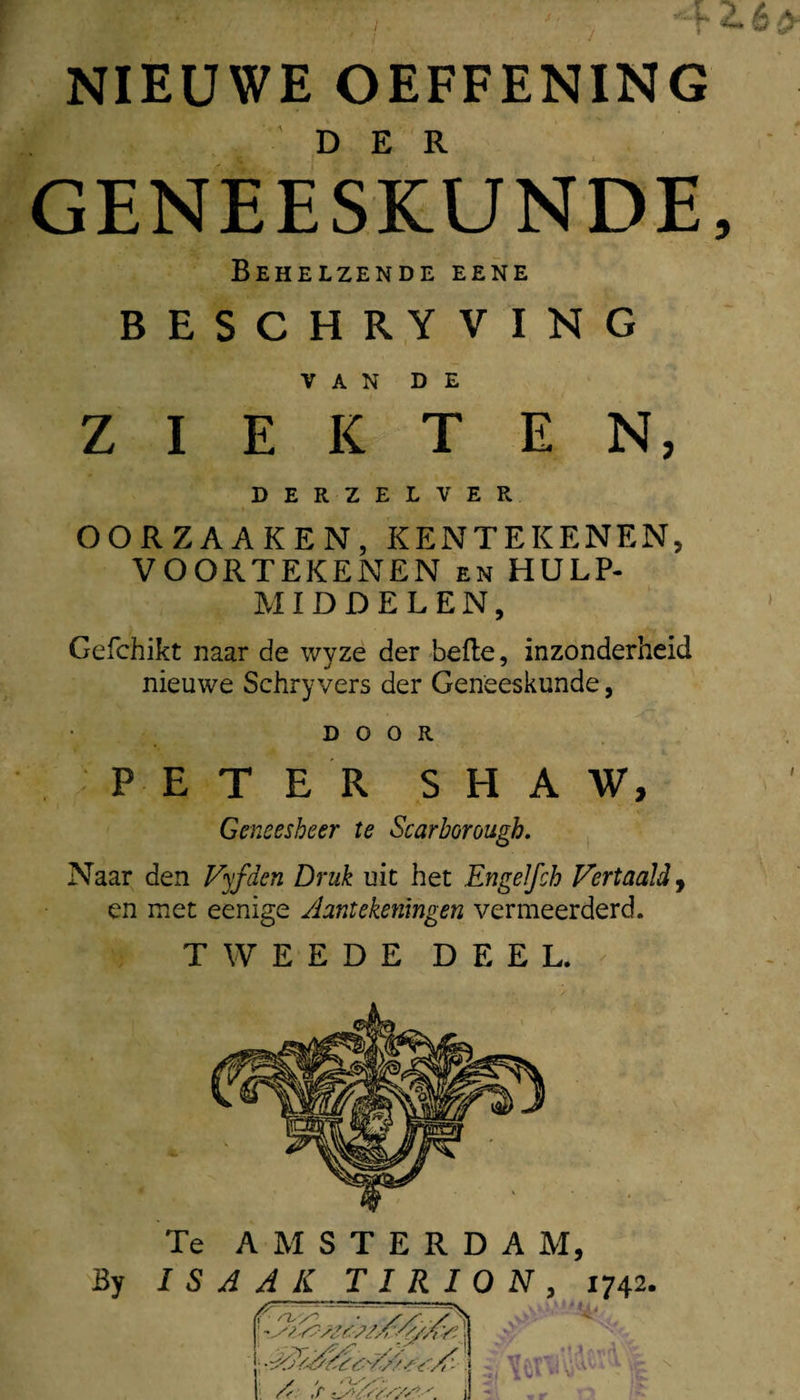 NIEUWE OEFFENING GENEESKUNDE Behelzende eene BESCHRYVING VAN DE ZIEKTEN, DERZELVER OORZAAKEN,KENTEKENEN, VOORTEKENEN en HULP¬ MIDDELEN, Gefchikt naar de wyze der befte, inzonderheid nieuwe Schryvers der Geneeskunde, DOOR PETER S H A W, Geneesheer te Scarborough. , Naar den Vyfden Druk uic het EngeJfch Vertaald y en met eenige ylantekeningen vermeerderd. TWEEDE DEEL. Te AMSTERDAM, I S A A K T I R I O N 1742.