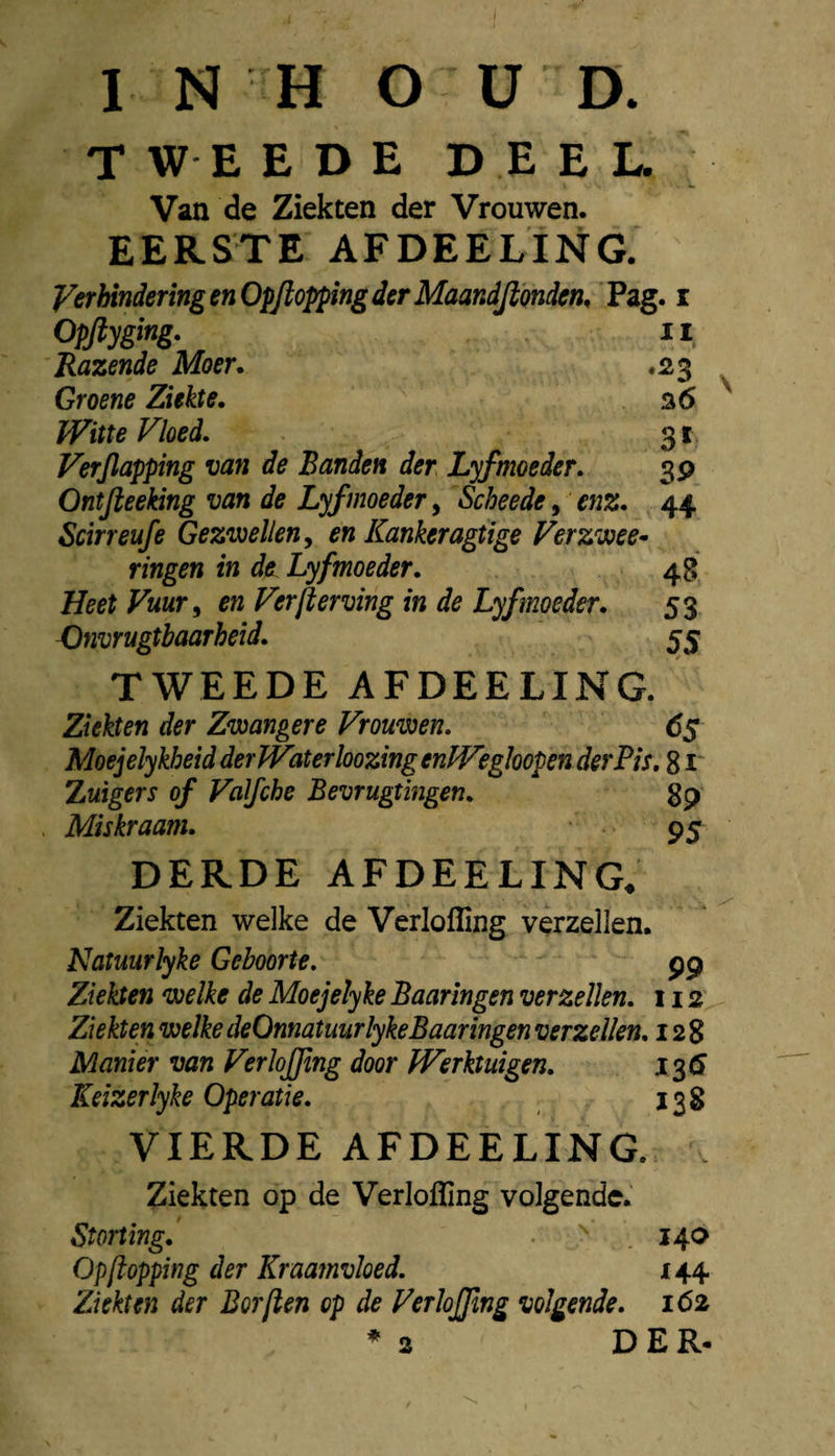INHOUD. TWEEDE DEEL. Van de Ziekten der Vrouwen. EERSTE AFDEELING. Verhindering en Opfiopping der Maandjionden, Pag. i Opflyging- 11 Razende Moer, .23 Groene Ziekte, a 6 ïVitte Vloed. 31 Verjlapping van de Banden der Lyfmoeder. 3p Ontjieeking van de Lyfmoeder, Scheede, enz, 44. Scirreufe Gezioellen^ en Kankeragtige Verzwee- ringen in die Lyfmoeder, 48 Heet Vuur ^ en Verft erving in de Lyfmoeder, 53 Dnvrugtbaarheid, 55 V TWEEDE AFDEELING. Ziekten der Zwangere Vrouwen. 6$ Moejelykheid der Water loozingenPVegloopen der Pis. 8 Zuigers of Valfche Bevrugtingen. gp Miskraam. 95 DERDE AFDEELING. Ziekten welke de Verlofling verzeilen. Natuurlyke Geboorte. pp Ziekten welke de Moejelyke Baaringen verzeilen. 112 Ziekten welke deOnnatuurlykeBaaringen verzeilen. 128 Manier van VerloJJlng door Werktuigen. Keizerlyke Operatie. 138 VIERDE AFDEELING. . Ziekten op de Verlofling volgende. Storting, 140 Op flopping der Kraamvloed. 144 Ziekten der Borflen op de VerloJJlng volgende. 162 *2 DER.